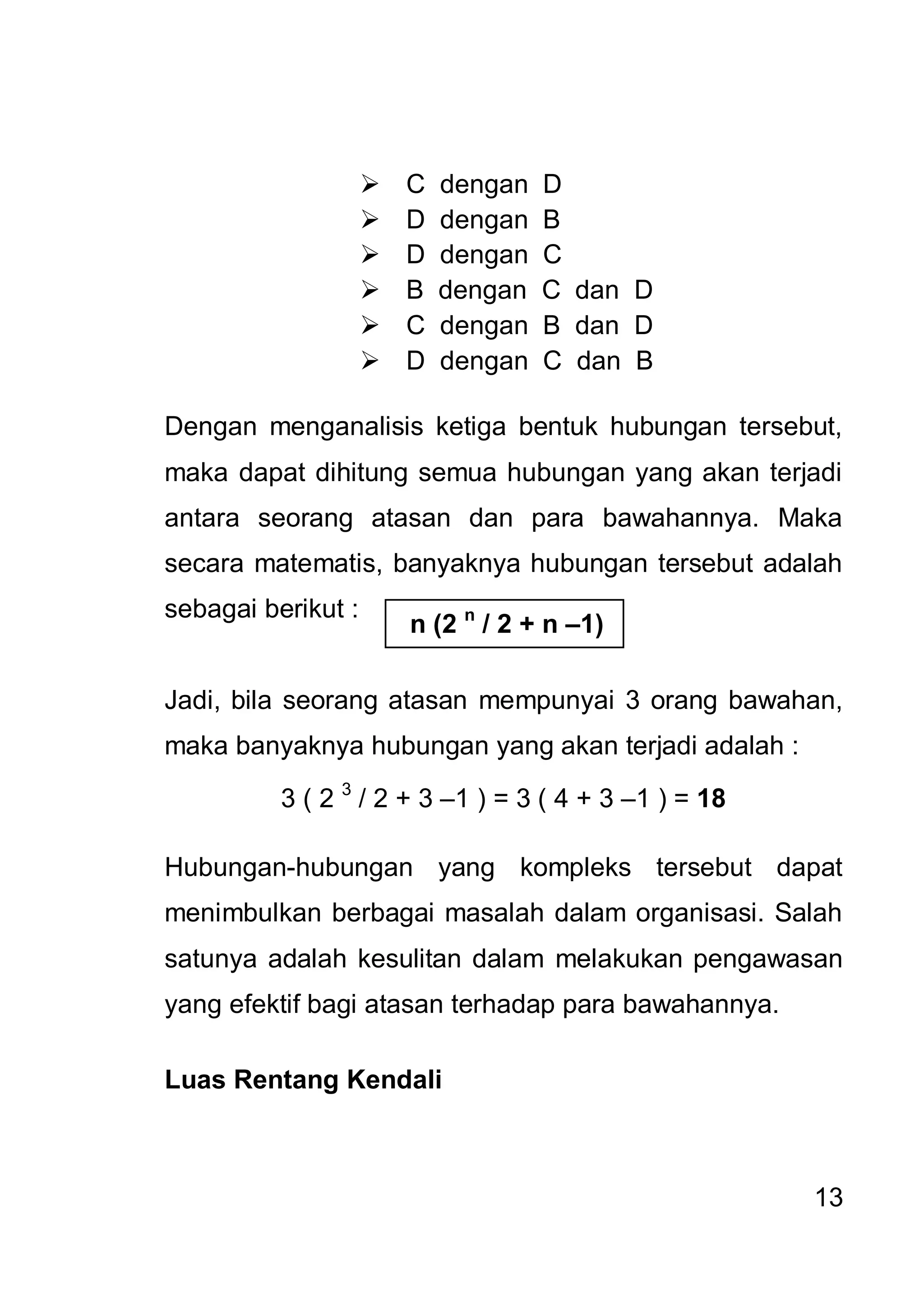    C   dengan   D
                       D   dengan   B
                       D   dengan   C
                       B   dengan   C dan D
                       C   dengan   B dan D
                       D   dengan   C dan B

Dengan menganalisis ketiga bentuk hubungan tersebut,
maka dapat dihitung semua hubungan yang akan terjadi
antara seorang atasan dan para bawahannya. Maka
secara matematis, banyaknya hubungan tersebut adalah
sebagai berikut :
                        n (2 n / 2 + n –1)

Jadi, bila seorang atasan mempunyai 3 orang bawahan,
maka banyaknya hubungan yang akan terjadi adalah :

          3 ( 2 3 / 2 + 3 –1 ) = 3 ( 4 + 3 –1 ) = 18

Hubungan-hubungan yang kompleks tersebut dapat
menimbulkan berbagai masalah dalam organisasi. Salah
satunya adalah kesulitan dalam melakukan pengawasan
yang efektif bagi atasan terhadap para bawahannya.

Luas Rentang Kendali



                                                       13
 
