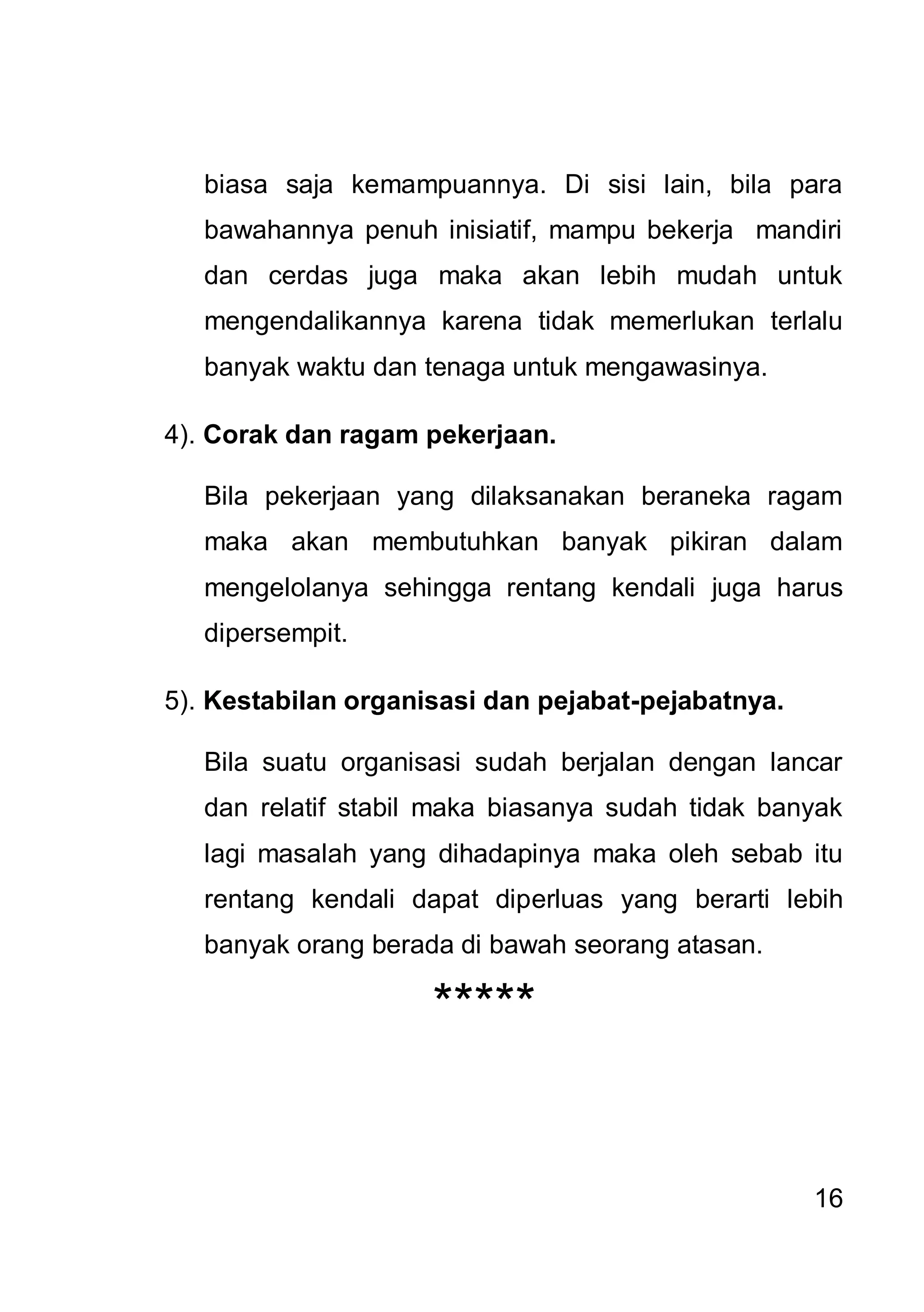 biasa saja kemampuannya. Di sisi lain, bila para
   bawahannya penuh inisiatif, mampu bekerja mandiri
   dan cerdas juga maka akan lebih mudah untuk
   mengendalikannya karena tidak memerlukan terlalu
   banyak waktu dan tenaga untuk mengawasinya.

4). Corak dan ragam pekerjaan.

   Bila pekerjaan yang dilaksanakan beraneka ragam
   maka akan membutuhkan banyak pikiran dalam
   mengelolanya sehingga rentang kendali juga harus
   dipersempit.

5). Kestabilan organisasi dan pejabat-pejabatnya.

   Bila suatu organisasi sudah berjalan dengan lancar
   dan relatif stabil maka biasanya sudah tidak banyak
   lagi masalah yang dihadapinya maka oleh sebab itu
   rentang kendali dapat diperluas yang berarti lebih
   banyak orang berada di bawah seorang atasan.

                     *****


                                                    16
 