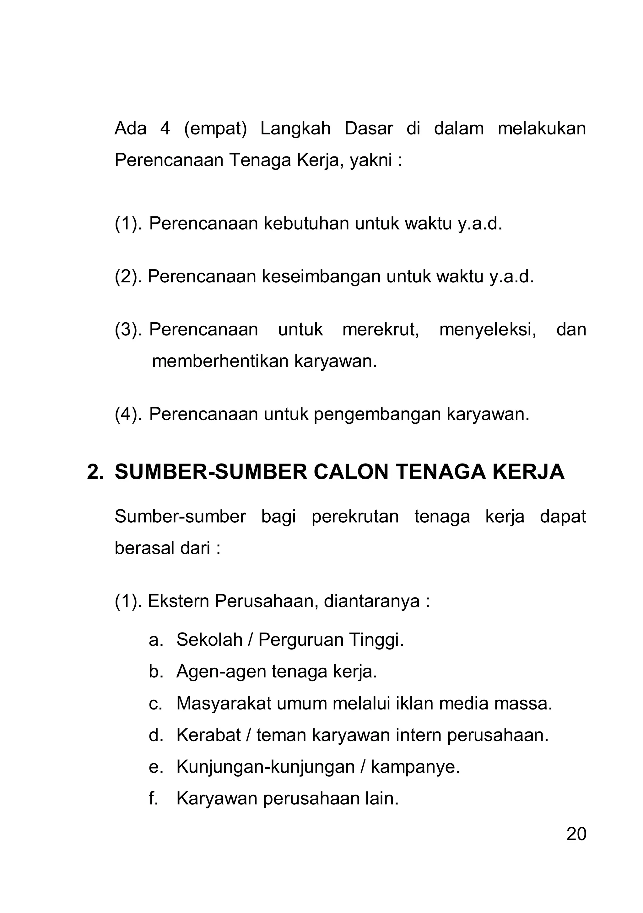 Ada 4 (empat) Langkah Dasar di dalam melakukan
  Perencanaan Tenaga Kerja, yakni :


  (1). Perencanaan kebutuhan untuk waktu y.a.d.

  (2). Perencanaan keseimbangan untuk waktu y.a.d.

  (3). Perencanaan   untuk   merekrut,     menyeleksi,   dan
      memberhentikan karyawan.

  (4). Perencanaan untuk pengembangan karyawan.


2. SUMBER-SUMBER CALON TENAGA KERJA

  Sumber-sumber bagi perekrutan tenaga kerja dapat
  berasal dari :

  (1). Ekstern Perusahaan, diantaranya :

      a. Sekolah / Perguruan Tinggi.
      b. Agen-agen tenaga kerja.
      c. Masyarakat umum melalui iklan media massa.
      d. Kerabat / teman karyawan intern perusahaan.
      e. Kunjungan-kunjungan / kampanye.
      f. Karyawan perusahaan lain.
                                                         20
 