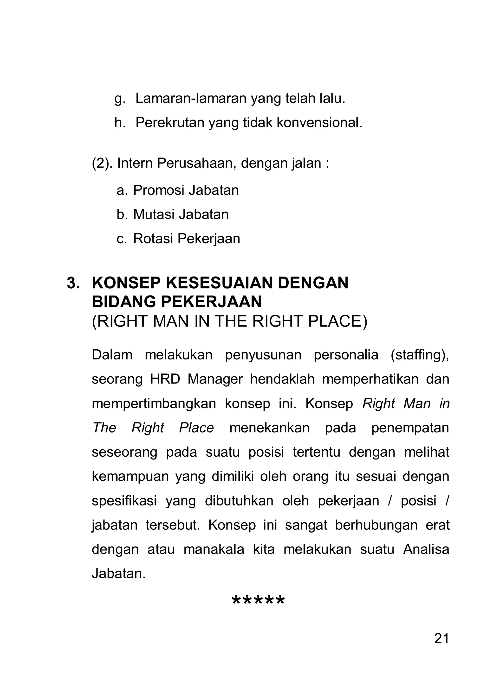 g. Lamaran-lamaran yang telah lalu.
     h. Perekrutan yang tidak konvensional.

  (2). Intern Perusahaan, dengan jalan :
        a. Promosi Jabatan
        b. Mutasi Jabatan
        c. Rotasi Pekerjaan


3. KONSEP KESESUAIAN DENGAN
   BIDANG PEKERJAAN
   (RIGHT MAN IN THE RIGHT PLACE)

  Dalam melakukan penyusunan personalia (staffing),
  seorang HRD Manager hendaklah memperhatikan dan
  mempertimbangkan konsep ini. Konsep Right Man in
  The     Right   Place     menekankan   pada   penempatan
  seseorang pada suatu posisi tertentu dengan melihat
  kemampuan yang dimiliki oleh orang itu sesuai dengan
  spesifikasi yang dibutuhkan oleh pekerjaan / posisi /
  jabatan tersebut. Konsep ini sangat berhubungan erat
  dengan atau manakala kita melakukan suatu Analisa
  Jabatan.

                            *****
                                                        21
 