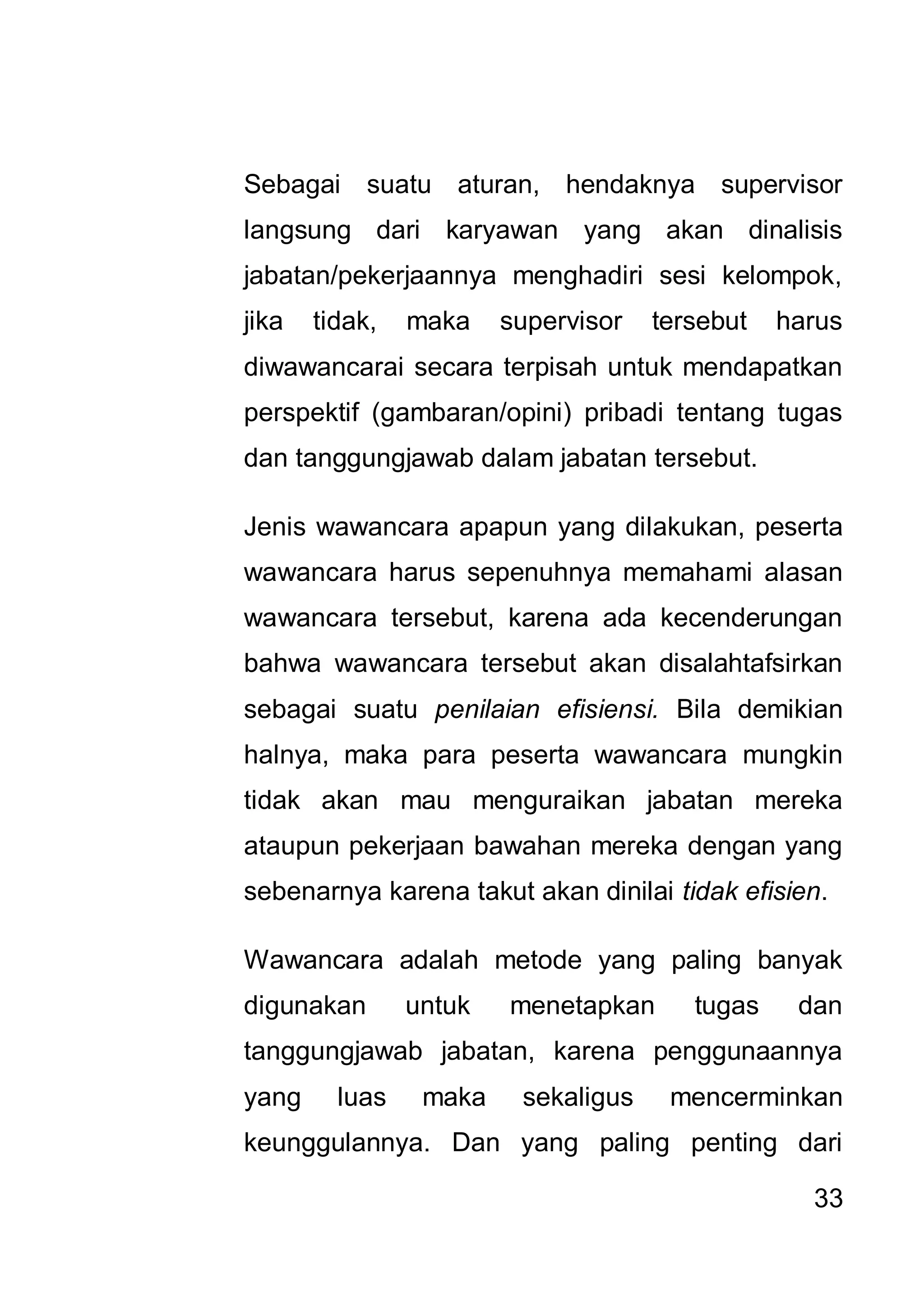 Sebagai suatu aturan, hendaknya supervisor
langsung dari karyawan yang akan dinalisis
jabatan/pekerjaannya menghadiri sesi kelompok,
jika   tidak,   maka    supervisor   tersebut   harus
diwawancarai secara terpisah untuk mendapatkan
perspektif (gambaran/opini) pribadi tentang tugas
dan tanggungjawab dalam jabatan tersebut.

Jenis wawancara apapun yang dilakukan, peserta
wawancara harus sepenuhnya memahami alasan
wawancara tersebut, karena ada kecenderungan
bahwa wawancara tersebut akan disalahtafsirkan
sebagai suatu penilaian efisiensi. Bila demikian
halnya, maka para peserta wawancara mungkin
tidak akan mau menguraikan jabatan mereka
ataupun pekerjaan bawahan mereka dengan yang
sebenarnya karena takut akan dinilai tidak efisien.

Wawancara adalah metode yang paling banyak
digunakan       untuk   menetapkan      tugas    dan
tanggungjawab jabatan, karena penggunaannya
yang     luas    maka    sekaligus    mencerminkan
keunggulannya. Dan yang paling penting dari

                                                  33
 