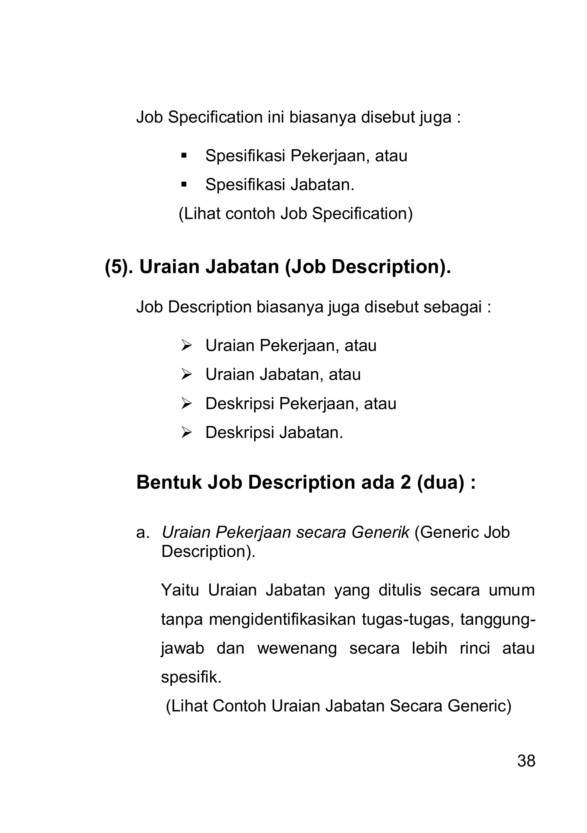 Job Specification ini biasanya disebut juga :

            Spesifikasi Pekerjaan, atau
            Spesifikasi Jabatan.
        (Lihat contoh Job Specification)


(5). Uraian Jabatan (Job Description).

   Job Description biasanya juga disebut sebagai :

          Uraian Pekerjaan, atau
          Uraian Jabatan, atau
          Deskripsi Pekerjaan, atau
          Deskripsi Jabatan.


   Bentuk Job Description ada 2 (dua) :

   a. Uraian Pekerjaan secara Generik (Generic Job
      Description).

      Yaitu Uraian Jabatan yang ditulis secara umum
      tanpa mengidentifikasikan tugas-tugas, tanggung-
      jawab dan wewenang secara lebih rinci atau
      spesifik.
       (Lihat Contoh Uraian Jabatan Secara Generic)


                                                      38
 