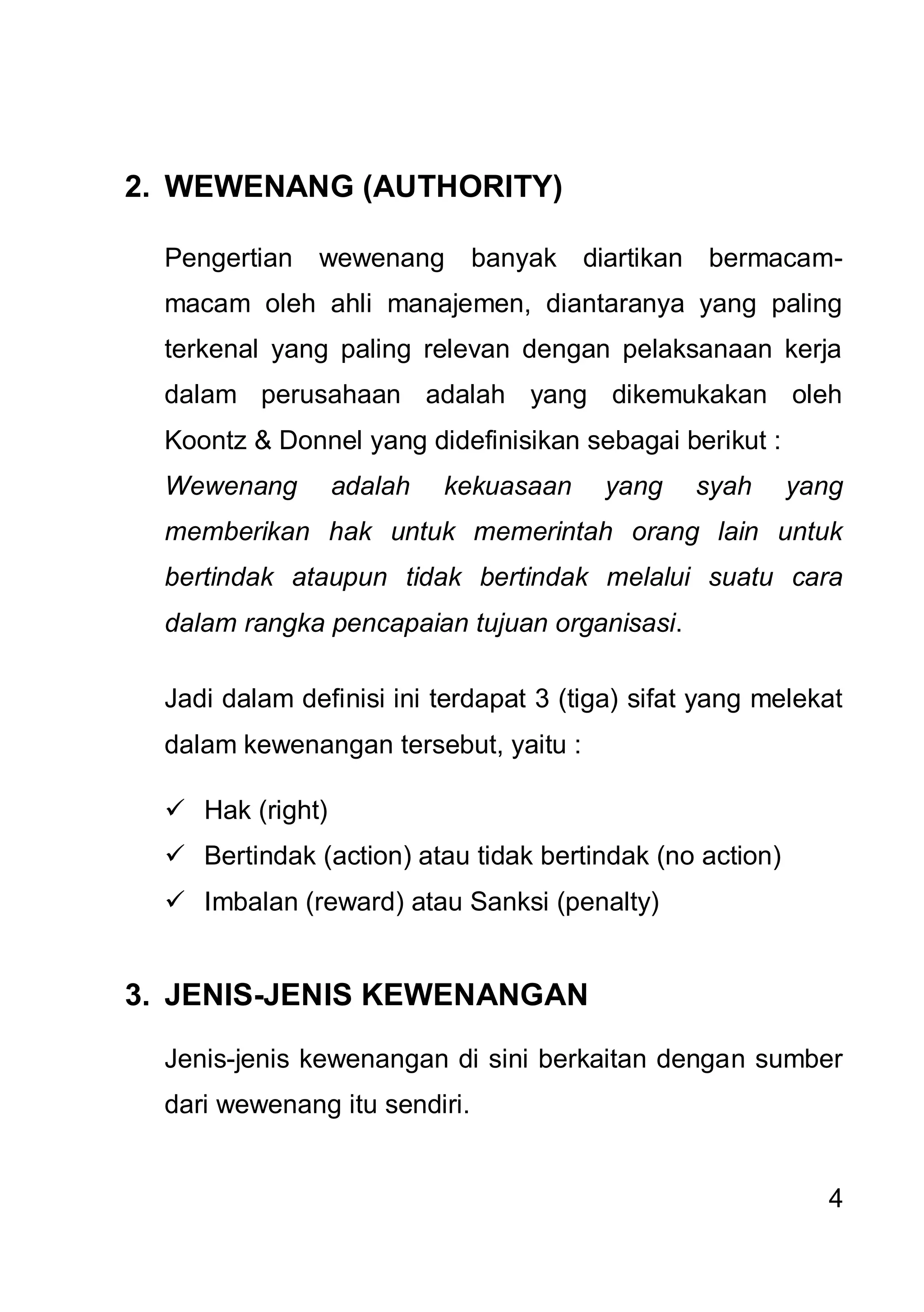 2. WEWENANG (AUTHORITY)

  Pengertian   wewenang        banyak diartikan bermacam-
  macam oleh ahli manajemen, diantaranya yang paling
  terkenal yang paling relevan dengan pelaksanaan kerja
  dalam perusahaan adalah yang dikemukakan oleh
  Koontz & Donnel yang didefinisikan sebagai berikut :
  Wewenang        adalah   kekuasaan    yang     syah     yang
  memberikan hak untuk memerintah orang lain untuk
  bertindak ataupun tidak bertindak melalui suatu cara
  dalam rangka pencapaian tujuan organisasi.

  Jadi dalam definisi ini terdapat 3 (tiga) sifat yang melekat
  dalam kewenangan tersebut, yaitu :

   Hak (right)
   Bertindak (action) atau tidak bertindak (no action)
   Imbalan (reward) atau Sanksi (penalty)


3. JENIS-JENIS KEWENANGAN

  Jenis-jenis kewenangan di sini berkaitan dengan sumber
  dari wewenang itu sendiri.


                                                             4
 