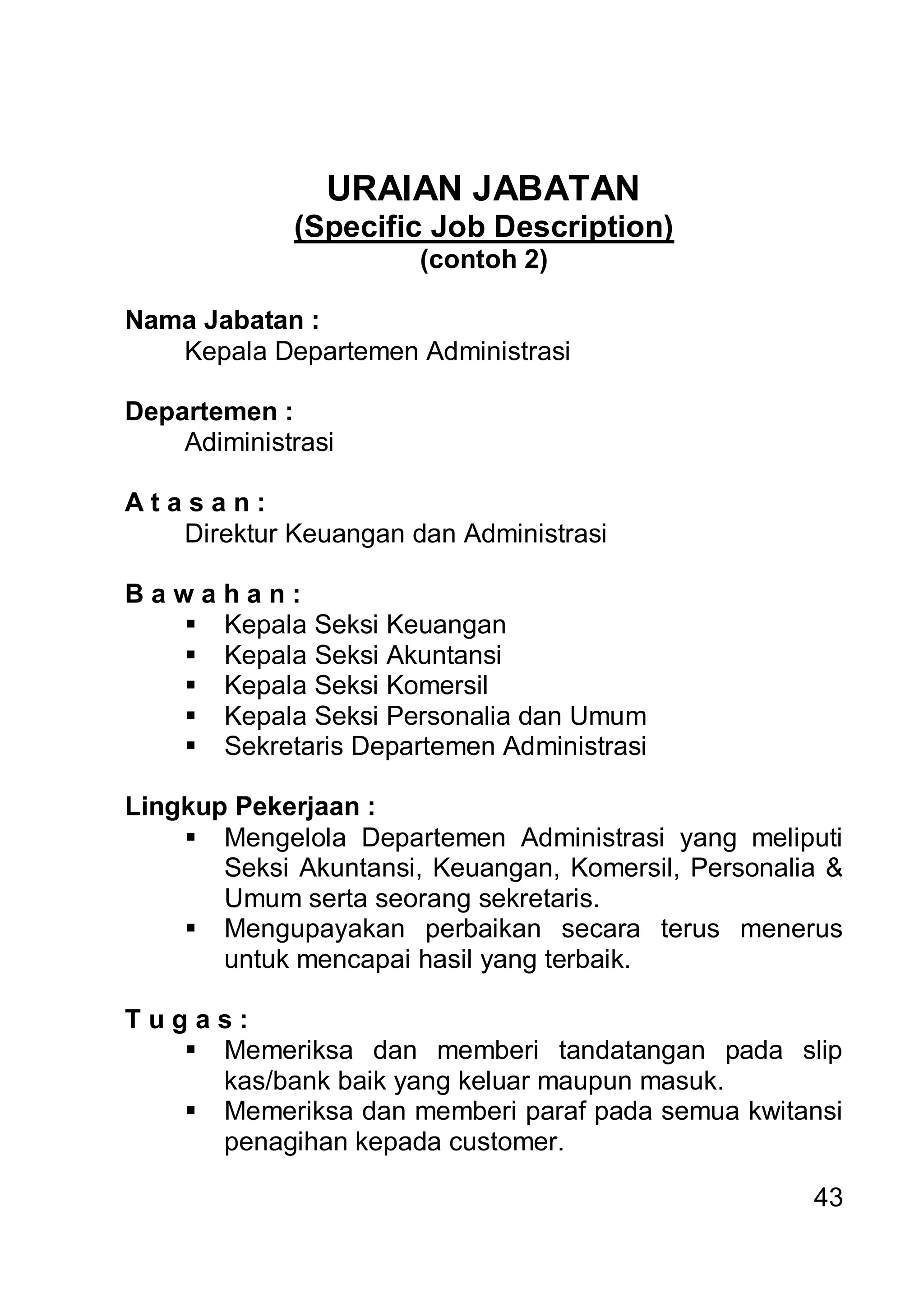 URAIAN JABATAN
             (Specific Job Description)
                       (contoh 2)

Nama Jabatan :
   Kepala Departemen Administrasi

Departemen :
    Adiministrasi

Atasan:
   Direktur Keuangan dan Administrasi

Bawahan:
   Kepala Seksi Keuangan
   Kepala Seksi Akuntansi
   Kepala Seksi Komersil
   Kepala Seksi Personalia dan Umum
   Sekretaris Departemen Administrasi

Lingkup Pekerjaan :
     Mengelola Departemen Administrasi yang meliputi
       Seksi Akuntansi, Keuangan, Komersil, Personalia &
       Umum serta seorang sekretaris.
     Mengupayakan perbaikan secara terus menerus
       untuk mencapai hasil yang terbaik.

Tugas:
    Memeriksa dan memberi tandatangan pada slip
     kas/bank baik yang keluar maupun masuk.
    Memeriksa dan memberi paraf pada semua kwitansi
     penagihan kepada customer.

                                                     43
 