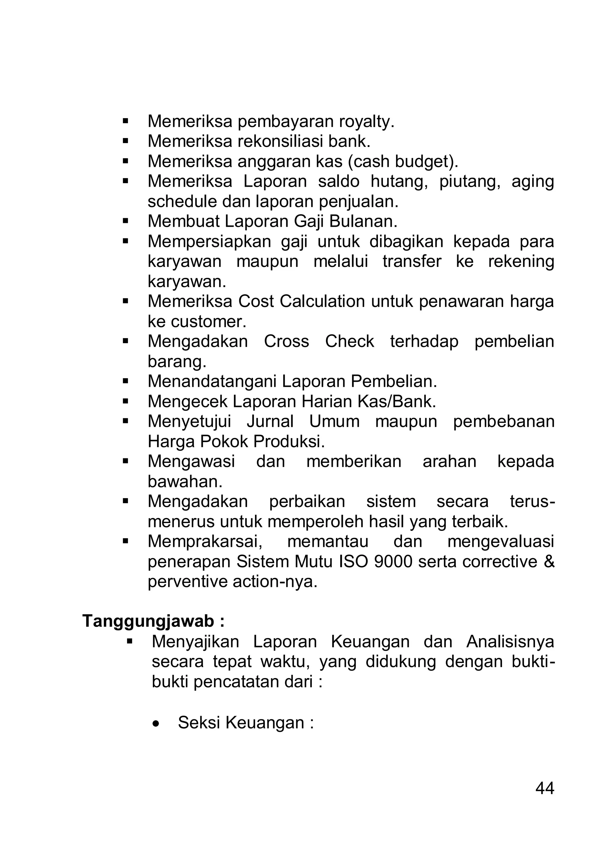    Memeriksa pembayaran royalty.
       Memeriksa rekonsiliasi bank.
       Memeriksa anggaran kas (cash budget).
       Memeriksa Laporan saldo hutang, piutang, aging
        schedule dan laporan penjualan.
       Membuat Laporan Gaji Bulanan.
       Mempersiapkan gaji untuk dibagikan kepada para
        karyawan maupun melalui transfer ke rekening
        karyawan.
       Memeriksa Cost Calculation untuk penawaran harga
        ke customer.
       Mengadakan Cross Check terhadap pembelian
        barang.
       Menandatangani Laporan Pembelian.
       Mengecek Laporan Harian Kas/Bank.
       Menyetujui Jurnal Umum maupun pembebanan
        Harga Pokok Produksi.
       Mengawasi dan memberikan arahan kepada
        bawahan.
       Mengadakan perbaikan sistem secara terus-
        menerus untuk memperoleh hasil yang terbaik.
       Memprakarsai, memantau dan mengevaluasi
        penerapan Sistem Mutu ISO 9000 serta corrective &
        perventive action-nya.

Tanggungjawab :
     Menyajikan Laporan Keuangan dan Analisisnya
       secara tepat waktu, yang didukung dengan bukti-
       bukti pencatatan dari :

           Seksi Keuangan :


                                                      44
 