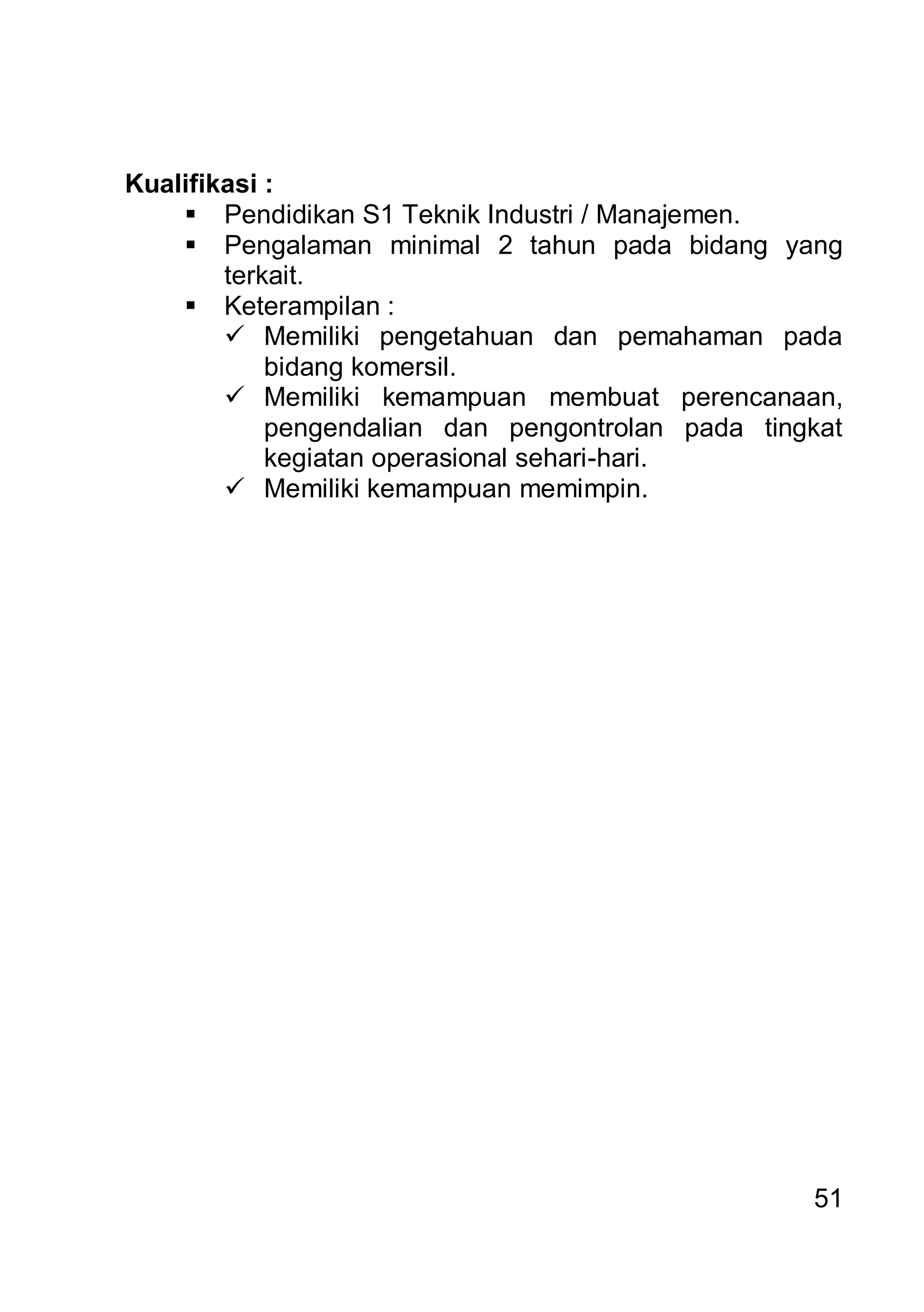 Kualifikasi :
     Pendidikan S1 Teknik Industri / Manajemen.
     Pengalaman minimal 2 tahun pada bidang yang
        terkait.
     Keterampilan :
         Memiliki pengetahuan dan pemahaman pada
            bidang komersil.
         Memiliki kemampuan membuat perencanaan,
            pengendalian dan pengontrolan pada tingkat
            kegiatan operasional sehari-hari.
         Memiliki kemampuan memimpin.




                                                   51
 