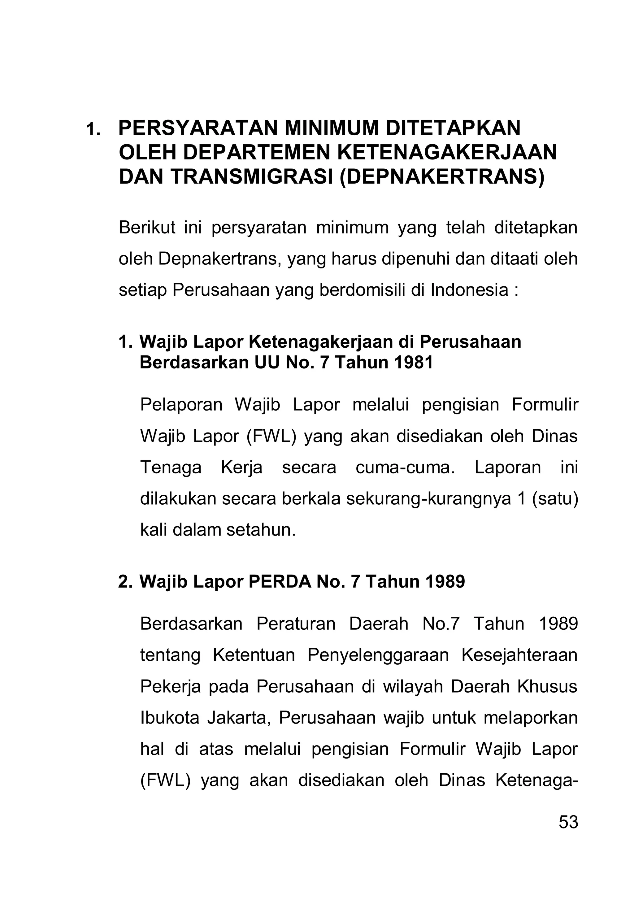 1. PERSYARATAN MINIMUM DITETAPKAN
  OLEH DEPARTEMEN KETENAGAKERJAAN
  DAN TRANSMIGRASI (DEPNAKERTRANS)

  Berikut ini persyaratan minimum yang telah ditetapkan
  oleh Depnakertrans, yang harus dipenuhi dan ditaati oleh
  setiap Perusahaan yang berdomisili di Indonesia :

  1. Wajib Lapor Ketenagakerjaan di Perusahaan
     Berdasarkan UU No. 7 Tahun 1981

    Pelaporan Wajib Lapor melalui pengisian Formulir
    Wajib Lapor (FWL) yang akan disediakan oleh Dinas
    Tenaga    Kerja   secara   cuma-cuma.    Laporan   ini
    dilakukan secara berkala sekurang-kurangnya 1 (satu)
    kali dalam setahun.

  2. Wajib Lapor PERDA No. 7 Tahun 1989

    Berdasarkan Peraturan Daerah No.7 Tahun 1989
    tentang Ketentuan Penyelenggaraan Kesejahteraan
    Pekerja pada Perusahaan di wilayah Daerah Khusus
    Ibukota Jakarta, Perusahaan wajib untuk melaporkan
    hal di atas melalui pengisian Formulir Wajib Lapor
    (FWL) yang akan disediakan oleh Dinas Ketenaga-

                                                       53
 