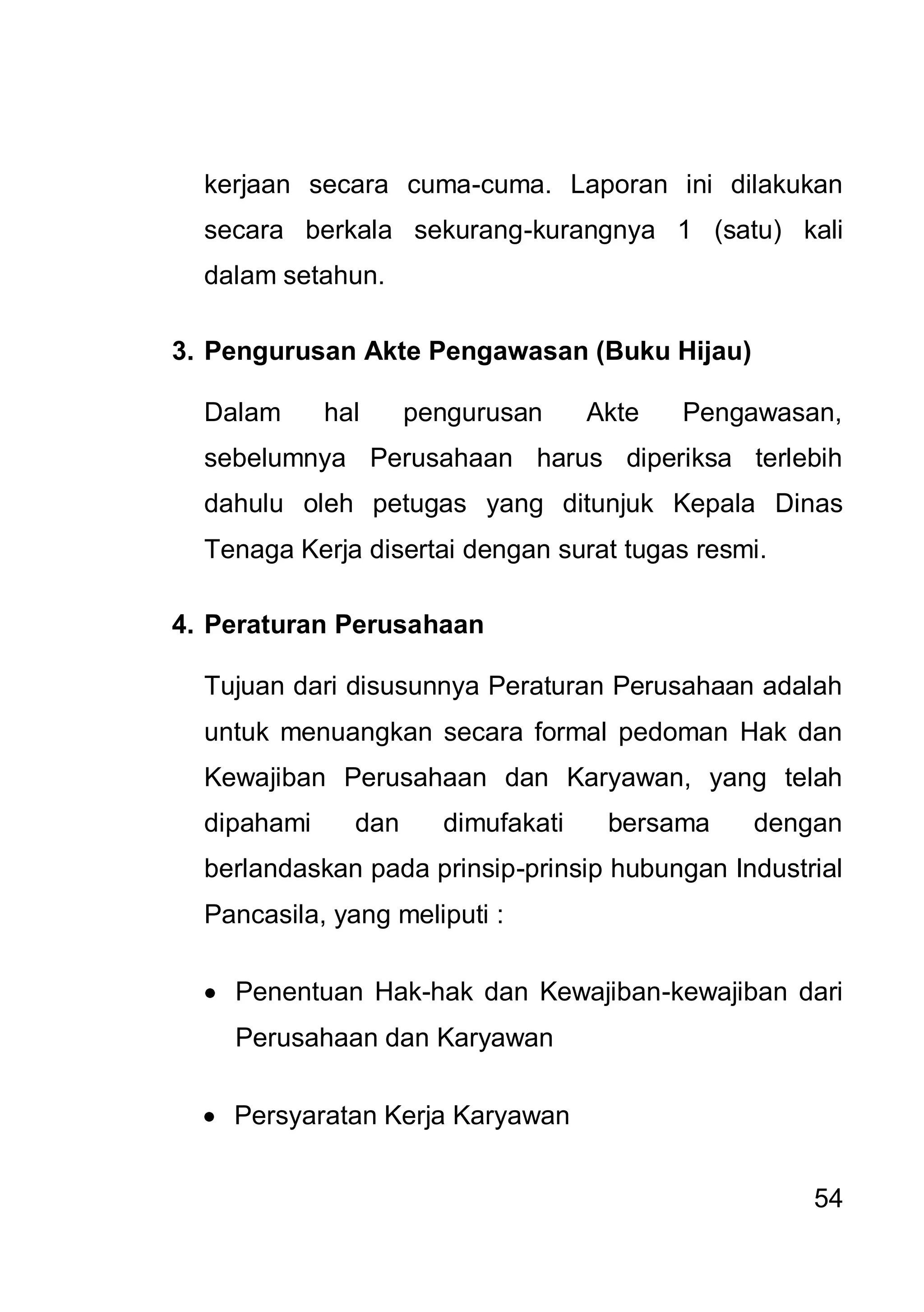 kerjaan secara cuma-cuma. Laporan ini dilakukan
  secara berkala sekurang-kurangnya 1 (satu) kali
  dalam setahun.

3. Pengurusan Akte Pengawasan (Buku Hijau)

  Dalam      hal     pengurusan     Akte   Pengawasan,
  sebelumnya Perusahaan harus diperiksa terlebih
  dahulu oleh petugas yang ditunjuk Kepala Dinas
  Tenaga Kerja disertai dengan surat tugas resmi.

4. Peraturan Perusahaan

  Tujuan dari disusunnya Peraturan Perusahaan adalah
  untuk menuangkan secara formal pedoman Hak dan
  Kewajiban Perusahaan dan Karyawan, yang telah
  dipahami     dan     dimufakati    bersama   dengan
  berlandaskan pada prinsip-prinsip hubungan Industrial
  Pancasila, yang meliputi :

    Penentuan Hak-hak dan Kewajiban-kewajiban dari
    Perusahaan dan Karyawan

    Persyaratan Kerja Karyawan


                                                    54
 