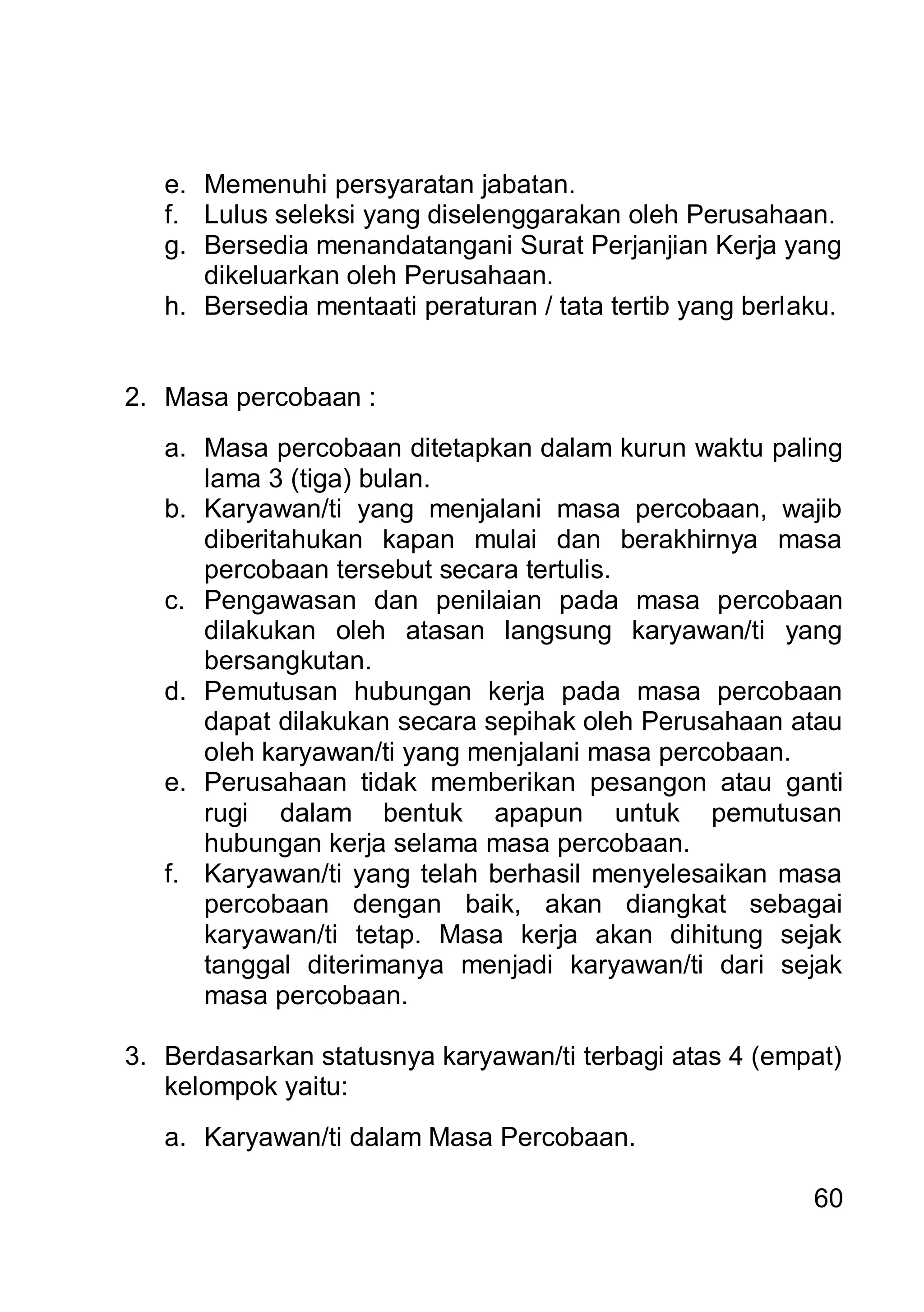 e. Memenuhi persyaratan jabatan.
   f. Lulus seleksi yang diselenggarakan oleh Perusahaan.
   g. Bersedia menandatangani Surat Perjanjian Kerja yang
      dikeluarkan oleh Perusahaan.
   h. Bersedia mentaati peraturan / tata tertib yang berlaku.


2. Masa percobaan :
   a. Masa percobaan ditetapkan dalam kurun waktu paling
      lama 3 (tiga) bulan.
   b. Karyawan/ti yang menjalani masa percobaan, wajib
      diberitahukan kapan mulai dan berakhirnya masa
      percobaan tersebut secara tertulis.
   c. Pengawasan dan penilaian pada masa percobaan
      dilakukan oleh atasan langsung karyawan/ti yang
      bersangkutan.
   d. Pemutusan hubungan kerja pada masa percobaan
      dapat dilakukan secara sepihak oleh Perusahaan atau
      oleh karyawan/ti yang menjalani masa percobaan.
   e. Perusahaan tidak memberikan pesangon atau ganti
      rugi dalam bentuk apapun untuk pemutusan
      hubungan kerja selama masa percobaan.
   f. Karyawan/ti yang telah berhasil menyelesaikan masa
      percobaan dengan baik, akan diangkat sebagai
      karyawan/ti tetap. Masa kerja akan dihitung sejak
      tanggal diterimanya menjadi karyawan/ti dari sejak
      masa percobaan.

3. Berdasarkan statusnya karyawan/ti terbagi atas 4 (empat)
   kelompok yaitu:
   a. Karyawan/ti dalam Masa Percobaan.

                                                          60
 