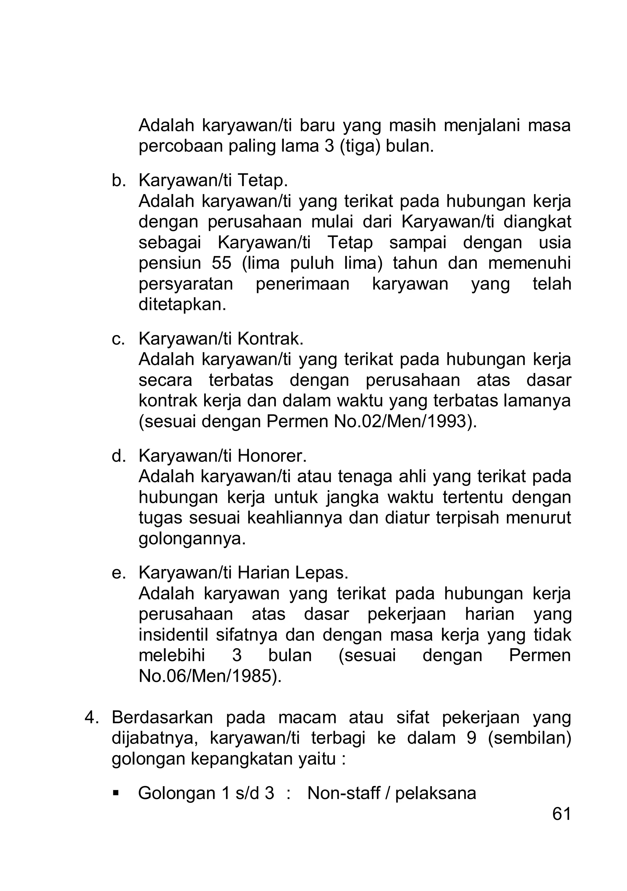 Adalah karyawan/ti baru yang masih menjalani masa
       percobaan paling lama 3 (tiga) bulan.
   b. Karyawan/ti Tetap.
      Adalah karyawan/ti yang terikat pada hubungan kerja
      dengan perusahaan mulai dari Karyawan/ti diangkat
      sebagai Karyawan/ti Tetap sampai dengan usia
      pensiun 55 (lima puluh lima) tahun dan memenuhi
      persyaratan penerimaan karyawan yang telah
      ditetapkan.
   c. Karyawan/ti Kontrak.
      Adalah karyawan/ti yang terikat pada hubungan kerja
      secara terbatas dengan perusahaan atas dasar
      kontrak kerja dan dalam waktu yang terbatas lamanya
      (sesuai dengan Permen No.02/Men/1993).
   d. Karyawan/ti Honorer.
      Adalah karyawan/ti atau tenaga ahli yang terikat pada
      hubungan kerja untuk jangka waktu tertentu dengan
      tugas sesuai keahliannya dan diatur terpisah menurut
      golongannya.
   e. Karyawan/ti Harian Lepas.
      Adalah karyawan yang terikat pada hubungan kerja
      perusahaan atas dasar pekerjaan harian yang
      insidentil sifatnya dan dengan masa kerja yang tidak
      melebihi 3 bulan (sesuai dengan Permen
      No.06/Men/1985).

4. Berdasarkan pada macam atau sifat pekerjaan yang
   dijabatnya, karyawan/ti terbagi ke dalam 9 (sembilan)
   golongan kepangkatan yaitu :
      Golongan 1 s/d 3 : Non-staff / pelaksana
                                                        61
 