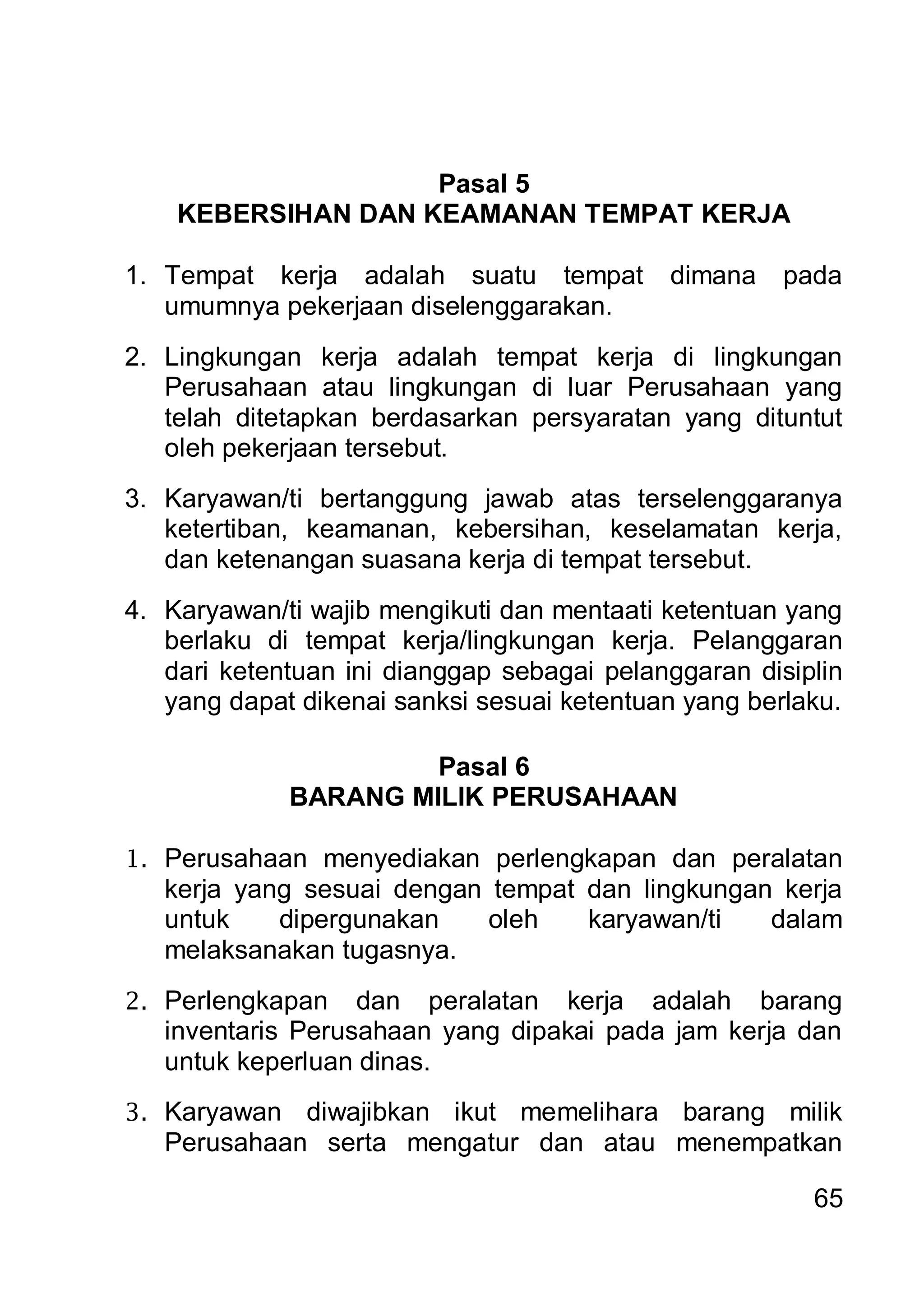 Pasal 5
    KEBERSIHAN DAN KEAMANAN TEMPAT KERJA

1. Tempat kerja adalah suatu tempat         dimana    pada
   umumnya pekerjaan diselenggarakan.
2. Lingkungan kerja adalah tempat kerja di lingkungan
   Perusahaan atau lingkungan di luar Perusahaan yang
   telah ditetapkan berdasarkan persyaratan yang dituntut
   oleh pekerjaan tersebut.
3. Karyawan/ti bertanggung jawab atas terselenggaranya
   ketertiban, keamanan, kebersihan, keselamatan kerja,
   dan ketenangan suasana kerja di tempat tersebut.
4. Karyawan/ti wajib mengikuti dan mentaati ketentuan yang
   berlaku di tempat kerja/lingkungan kerja. Pelanggaran
   dari ketentuan ini dianggap sebagai pelanggaran disiplin
   yang dapat dikenai sanksi sesuai ketentuan yang berlaku.

                       Pasal 6
              BARANG MILIK PERUSAHAAN

1. Perusahaan menyediakan perlengkapan dan peralatan
   kerja yang sesuai dengan tempat dan lingkungan kerja
   untuk    dipergunakan    oleh   karyawan/ti   dalam
   melaksanakan tugasnya.
2. Perlengkapan    dan peralatan kerja adalah barang
   inventaris Perusahaan yang dipakai pada jam kerja dan
   untuk keperluan dinas.
3. Karyawan  diwajibkan ikut memelihara barang milik
   Perusahaan serta mengatur dan atau menempatkan

                                                        65
 