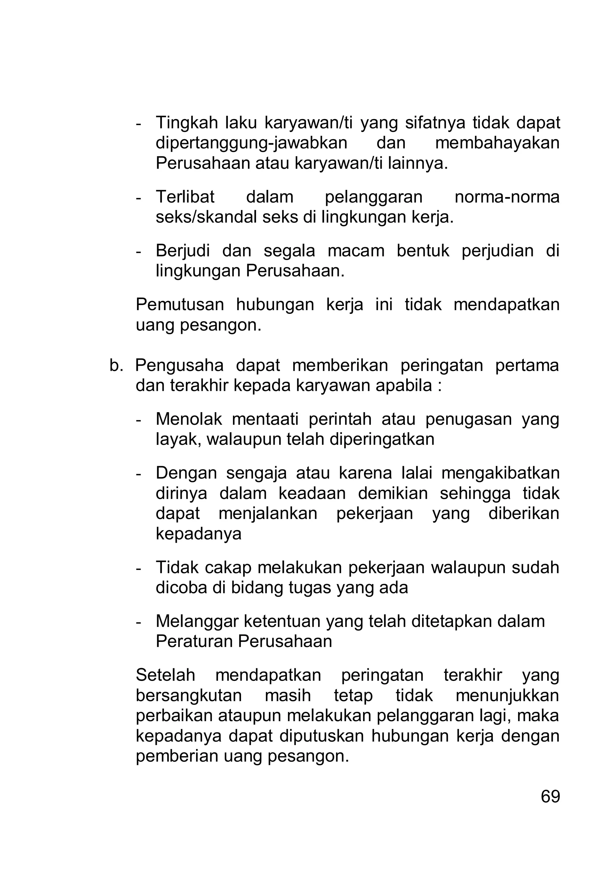 - Tingkah laku karyawan/ti yang sifatnya tidak dapat
    dipertanggung-jawabkan     dan     membahayakan
    Perusahaan atau karyawan/ti lainnya.
  - Terlibat  dalam       pelanggaran      norma-norma
    seks/skandal seks di lingkungan kerja.
  - Berjudi dan segala macam bentuk perjudian di
    lingkungan Perusahaan.
  Pemutusan hubungan kerja ini tidak mendapatkan
  uang pesangon.

b. Pengusaha dapat memberikan peringatan pertama
   dan terakhir kepada karyawan apabila :
  - Menolak mentaati perintah atau penugasan yang
    layak, walaupun telah diperingatkan
  - Dengan sengaja atau karena lalai mengakibatkan
    dirinya dalam keadaan demikian sehingga tidak
    dapat menjalankan pekerjaan yang diberikan
    kepadanya
  - Tidak cakap melakukan pekerjaan walaupun sudah
    dicoba di bidang tugas yang ada
  - Melanggar ketentuan yang telah ditetapkan dalam
    Peraturan Perusahaan
  Setelah mendapatkan peringatan terakhir yang
  bersangkutan masih tetap tidak menunjukkan
  perbaikan ataupun melakukan pelanggaran lagi, maka
  kepadanya dapat diputuskan hubungan kerja dengan
  pemberian uang pesangon.

                                                   69
 