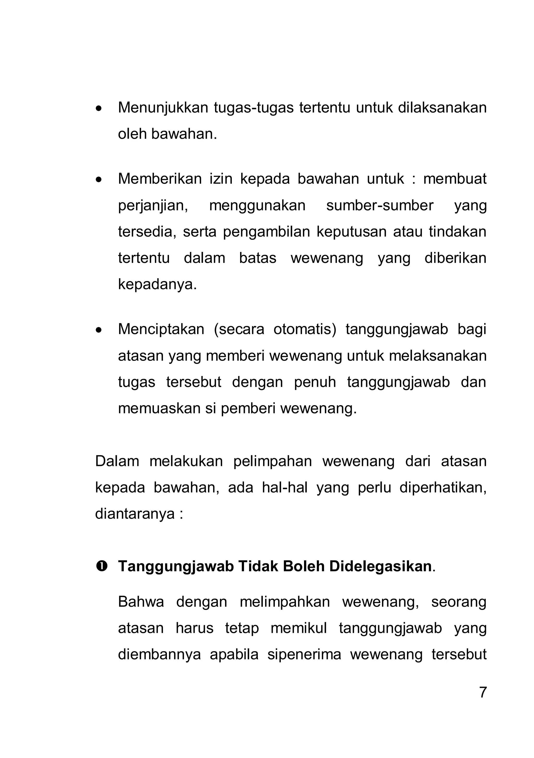 Menunjukkan tugas-tugas tertentu untuk dilaksanakan
   oleh bawahan.

   Memberikan izin kepada bawahan untuk : membuat
   perjanjian,   menggunakan   sumber-sumber     yang
   tersedia, serta pengambilan keputusan atau tindakan
   tertentu dalam batas wewenang yang diberikan
   kepadanya.

   Menciptakan (secara otomatis) tanggungjawab bagi
   atasan yang memberi wewenang untuk melaksanakan
   tugas tersebut dengan penuh tanggungjawab dan
   memuaskan si pemberi wewenang.


Dalam melakukan pelimpahan wewenang dari atasan
kepada bawahan, ada hal-hal yang perlu diperhatikan,
diantaranya :


 Tanggungjawab Tidak Boleh Didelegasikan.

   Bahwa dengan melimpahkan wewenang, seorang
   atasan harus tetap memikul tanggungjawab yang
   diembannya apabila sipenerima wewenang tersebut

                                                    7
 