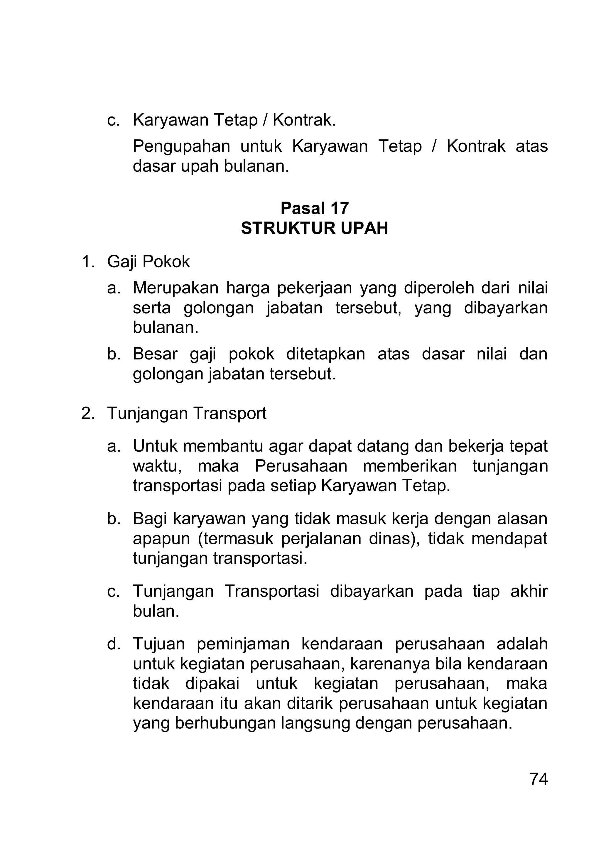 c. Karyawan Tetap / Kontrak.
      Pengupahan untuk Karyawan Tetap / Kontrak atas
      dasar upah bulanan.

                      Pasal 17
                   STRUKTUR UPAH
1. Gaji Pokok
   a. Merupakan harga pekerjaan yang diperoleh dari nilai
      serta golongan jabatan tersebut, yang dibayarkan
      bulanan.
   b. Besar gaji pokok ditetapkan atas dasar nilai dan
      golongan jabatan tersebut.

2. Tunjangan Transport
   a. Untuk membantu agar dapat datang dan bekerja tepat
      waktu, maka Perusahaan memberikan tunjangan
      transportasi pada setiap Karyawan Tetap.
   b. Bagi karyawan yang tidak masuk kerja dengan alasan
      apapun (termasuk perjalanan dinas), tidak mendapat
      tunjangan transportasi.
   c. Tunjangan Transportasi dibayarkan pada tiap akhir
      bulan.
   d. Tujuan peminjaman kendaraan perusahaan adalah
      untuk kegiatan perusahaan, karenanya bila kendaraan
      tidak dipakai untuk kegiatan perusahaan, maka
      kendaraan itu akan ditarik perusahaan untuk kegiatan
      yang berhubungan langsung dengan perusahaan.


                                                       74
 