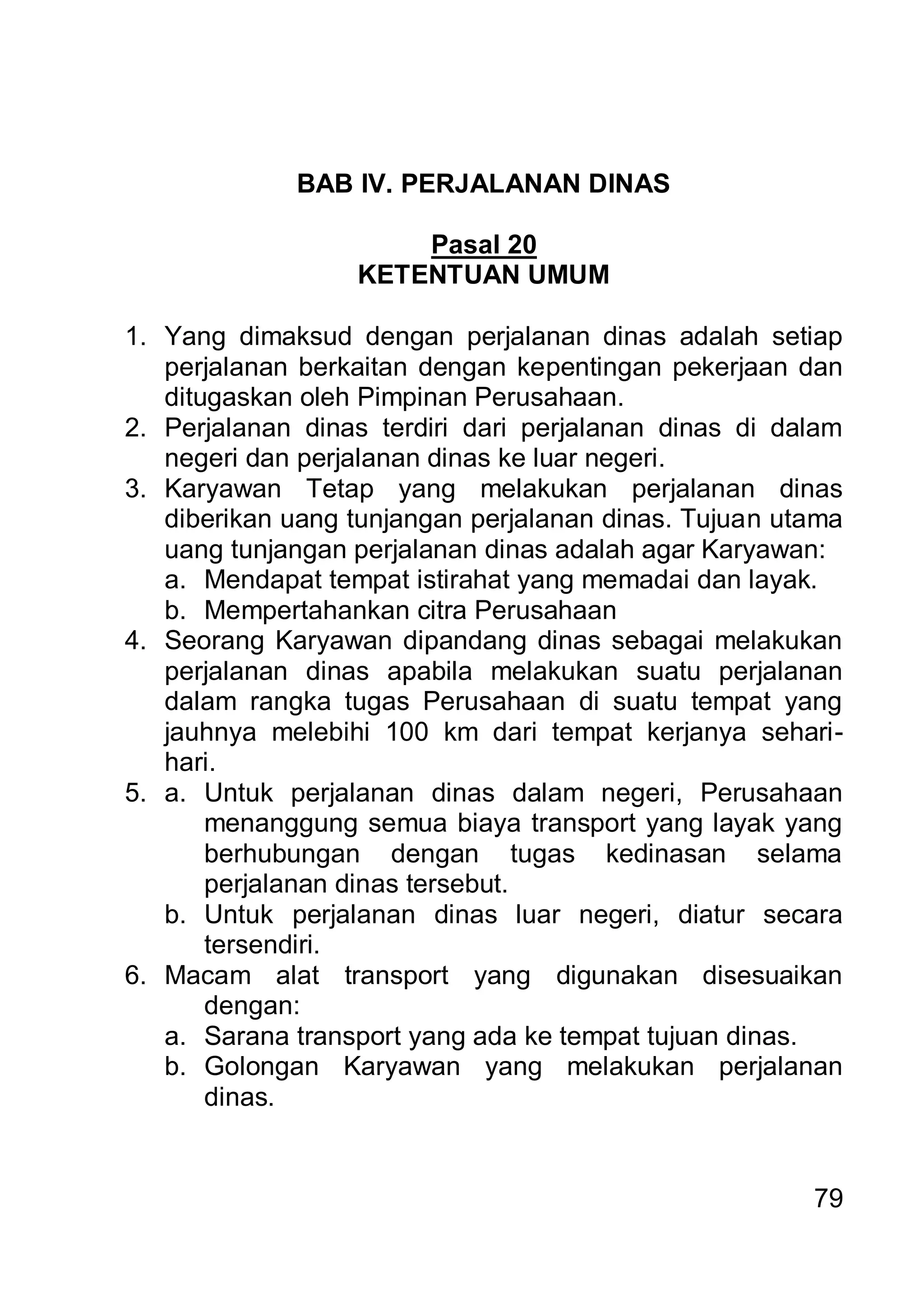 BAB IV. PERJALANAN DINAS

                      Pasal 20
                  KETENTUAN UMUM

1. Yang dimaksud dengan perjalanan dinas adalah setiap
   perjalanan berkaitan dengan kepentingan pekerjaan dan
   ditugaskan oleh Pimpinan Perusahaan.
2. Perjalanan dinas terdiri dari perjalanan dinas di dalam
   negeri dan perjalanan dinas ke luar negeri.
3. Karyawan Tetap yang melakukan perjalanan dinas
   diberikan uang tunjangan perjalanan dinas. Tujuan utama
   uang tunjangan perjalanan dinas adalah agar Karyawan:
   a. Mendapat tempat istirahat yang memadai dan layak.
   b. Mempertahankan citra Perusahaan
4. Seorang Karyawan dipandang dinas sebagai melakukan
   perjalanan dinas apabila melakukan suatu perjalanan
   dalam rangka tugas Perusahaan di suatu tempat yang
   jauhnya melebihi 100 km dari tempat kerjanya sehari-
   hari.
5. a. Untuk perjalanan dinas dalam negeri, Perusahaan
       menanggung semua biaya transport yang layak yang
       berhubungan dengan tugas kedinasan selama
       perjalanan dinas tersebut.
   b. Untuk perjalanan dinas luar negeri, diatur secara
       tersendiri.
6. Macam alat transport yang digunakan disesuaikan
       dengan:
   a. Sarana transport yang ada ke tempat tujuan dinas.
   b. Golongan Karyawan yang melakukan perjalanan
       dinas.


                                                       79
 