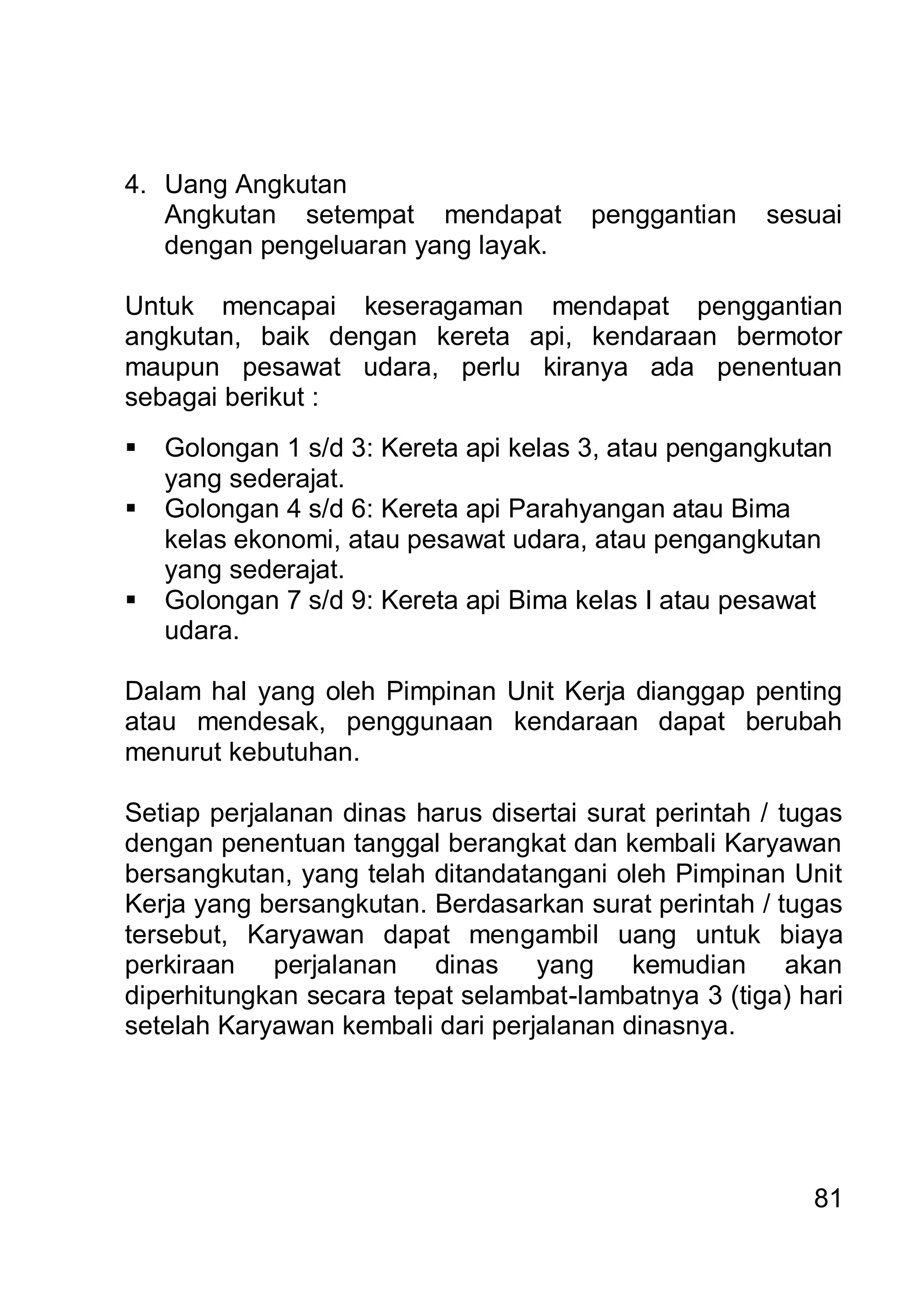 4. Uang Angkutan
   Angkutan setempat mendapat          penggantian    sesuai
   dengan pengeluaran yang layak.

Untuk mencapai keseragaman mendapat penggantian
angkutan, baik dengan kereta api, kendaraan bermotor
maupun pesawat udara, perlu kiranya ada penentuan
sebagai berikut :
   Golongan 1 s/d 3: Kereta api kelas 3, atau pengangkutan
    yang sederajat.
   Golongan 4 s/d 6: Kereta api Parahyangan atau Bima
    kelas ekonomi, atau pesawat udara, atau pengangkutan
    yang sederajat.
   Golongan 7 s/d 9: Kereta api Bima kelas I atau pesawat
    udara.

Dalam hal yang oleh Pimpinan Unit Kerja dianggap penting
atau mendesak, penggunaan kendaraan dapat berubah
menurut kebutuhan.

Setiap perjalanan dinas harus disertai surat perintah / tugas
dengan penentuan tanggal berangkat dan kembali Karyawan
bersangkutan, yang telah ditandatangani oleh Pimpinan Unit
Kerja yang bersangkutan. Berdasarkan surat perintah / tugas
tersebut, Karyawan dapat mengambil uang untuk biaya
perkiraan perjalanan dinas yang kemudian akan
diperhitungkan secara tepat selambat-lambatnya 3 (tiga) hari
setelah Karyawan kembali dari perjalanan dinasnya.




                                                          81
 