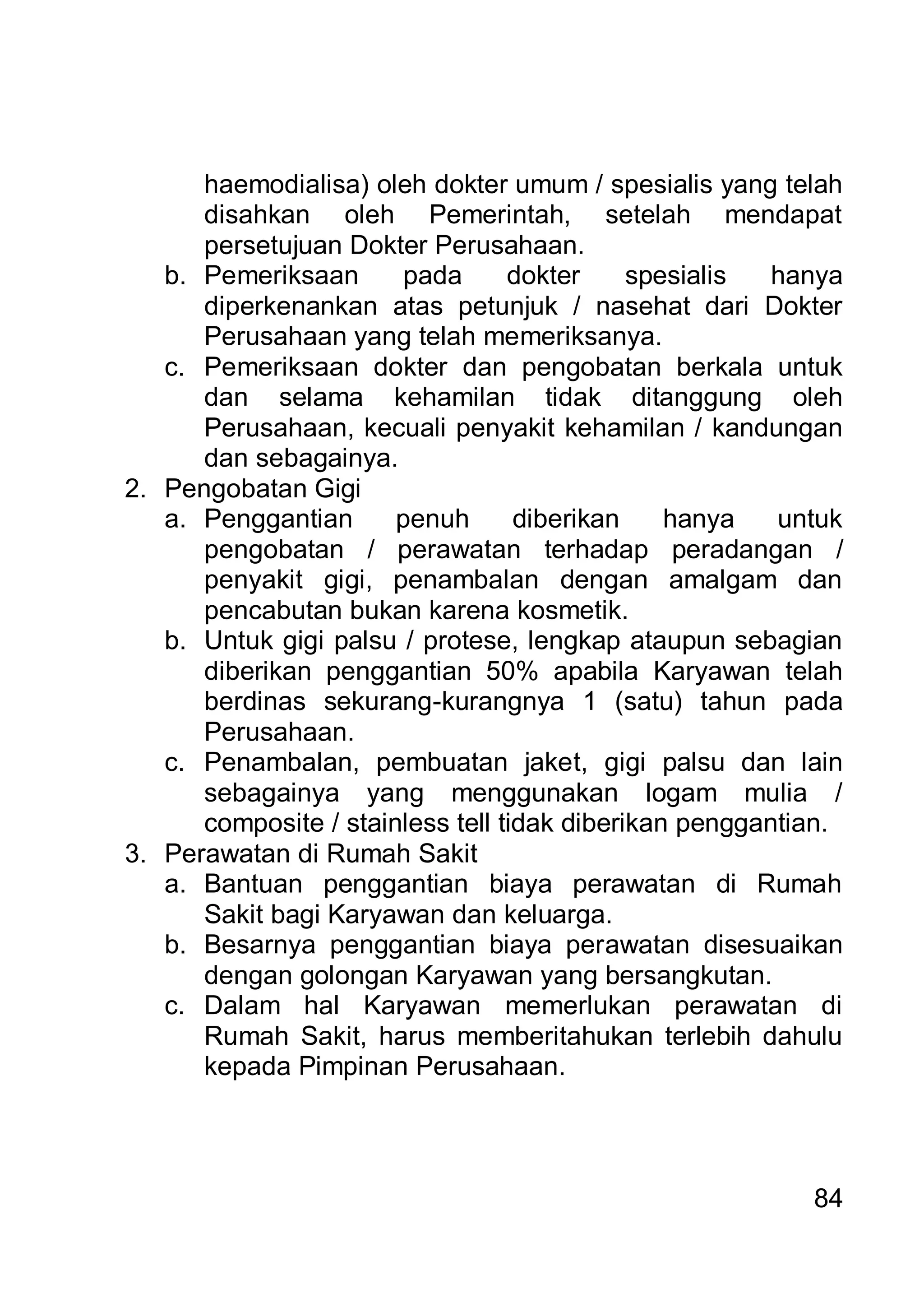 haemodialisa) oleh dokter umum / spesialis yang telah
      disahkan oleh Pemerintah, setelah mendapat
      persetujuan Dokter Perusahaan.
   b. Pemeriksaan       pada      dokter     spesialis  hanya
      diperkenankan atas petunjuk / nasehat dari Dokter
      Perusahaan yang telah memeriksanya.
   c. Pemeriksaan dokter dan pengobatan berkala untuk
      dan selama kehamilan tidak ditanggung oleh
      Perusahaan, kecuali penyakit kehamilan / kandungan
      dan sebagainya.
2. Pengobatan Gigi
   a. Penggantian      penuh       diberikan    hanya   untuk
      pengobatan / perawatan terhadap peradangan /
      penyakit gigi, penambalan dengan amalgam dan
      pencabutan bukan karena kosmetik.
   b. Untuk gigi palsu / protese, lengkap ataupun sebagian
      diberikan penggantian 50% apabila Karyawan telah
      berdinas sekurang-kurangnya 1 (satu) tahun pada
      Perusahaan.
   c. Penambalan, pembuatan jaket, gigi palsu dan lain
      sebagainya yang menggunakan logam mulia /
      composite / stainless tell tidak diberikan penggantian.
3. Perawatan di Rumah Sakit
   a. Bantuan penggantian biaya perawatan di Rumah
      Sakit bagi Karyawan dan keluarga.
   b. Besarnya penggantian biaya perawatan disesuaikan
      dengan golongan Karyawan yang bersangkutan.
   c. Dalam hal Karyawan memerlukan perawatan di
      Rumah Sakit, harus memberitahukan terlebih dahulu
      kepada Pimpinan Perusahaan.




                                                          84
 
