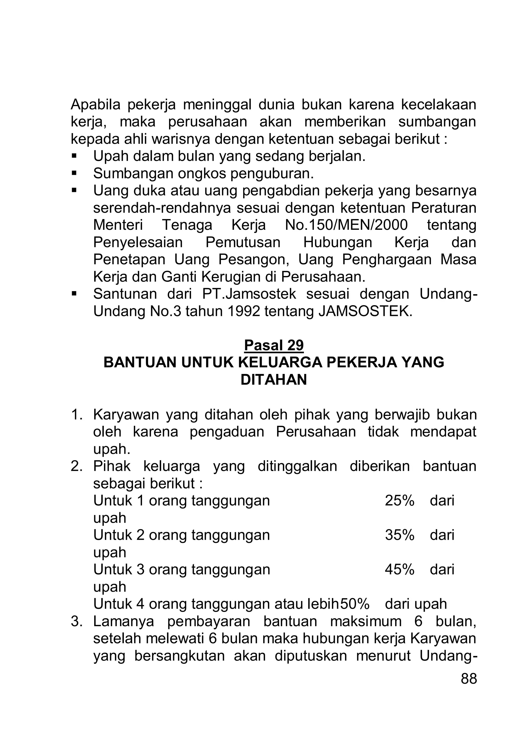 Apabila pekerja meninggal dunia bukan karena kecelakaan
kerja, maka perusahaan akan memberikan sumbangan
kepada ahli warisnya dengan ketentuan sebagai berikut :
 Upah dalam bulan yang sedang berjalan.
 Sumbangan ongkos penguburan.
 Uang duka atau uang pengabdian pekerja yang besarnya
    serendah-rendahnya sesuai dengan ketentuan Peraturan
    Menteri Tenaga Kerja No.150/MEN/2000 tentang
    Penyelesaian    Pemutusan      Hubungan Kerja       dan
    Penetapan Uang Pesangon, Uang Penghargaan Masa
    Kerja dan Ganti Kerugian di Perusahaan.
 Santunan dari PT.Jamsostek sesuai dengan Undang-
    Undang No.3 tahun 1992 tentang JAMSOSTEK.

                   Pasal 29
    BANTUAN UNTUK KELUARGA PEKERJA YANG
                  DITAHAN

1. Karyawan yang ditahan oleh pihak yang berwajib bukan
   oleh karena pengaduan Perusahaan tidak mendapat
   upah.
2. Pihak keluarga yang ditinggalkan diberikan bantuan
   sebagai berikut :
   Untuk 1 orang tanggungan                25% dari
   upah
   Untuk 2 orang tanggungan                35% dari
   upah
   Untuk 3 orang tanggungan                45% dari
   upah
   Untuk 4 orang tanggungan atau lebih 50% dari upah
3. Lamanya pembayaran bantuan maksimum 6 bulan,
   setelah melewati 6 bulan maka hubungan kerja Karyawan
   yang bersangkutan akan diputuskan menurut Undang-
                                                        88
 