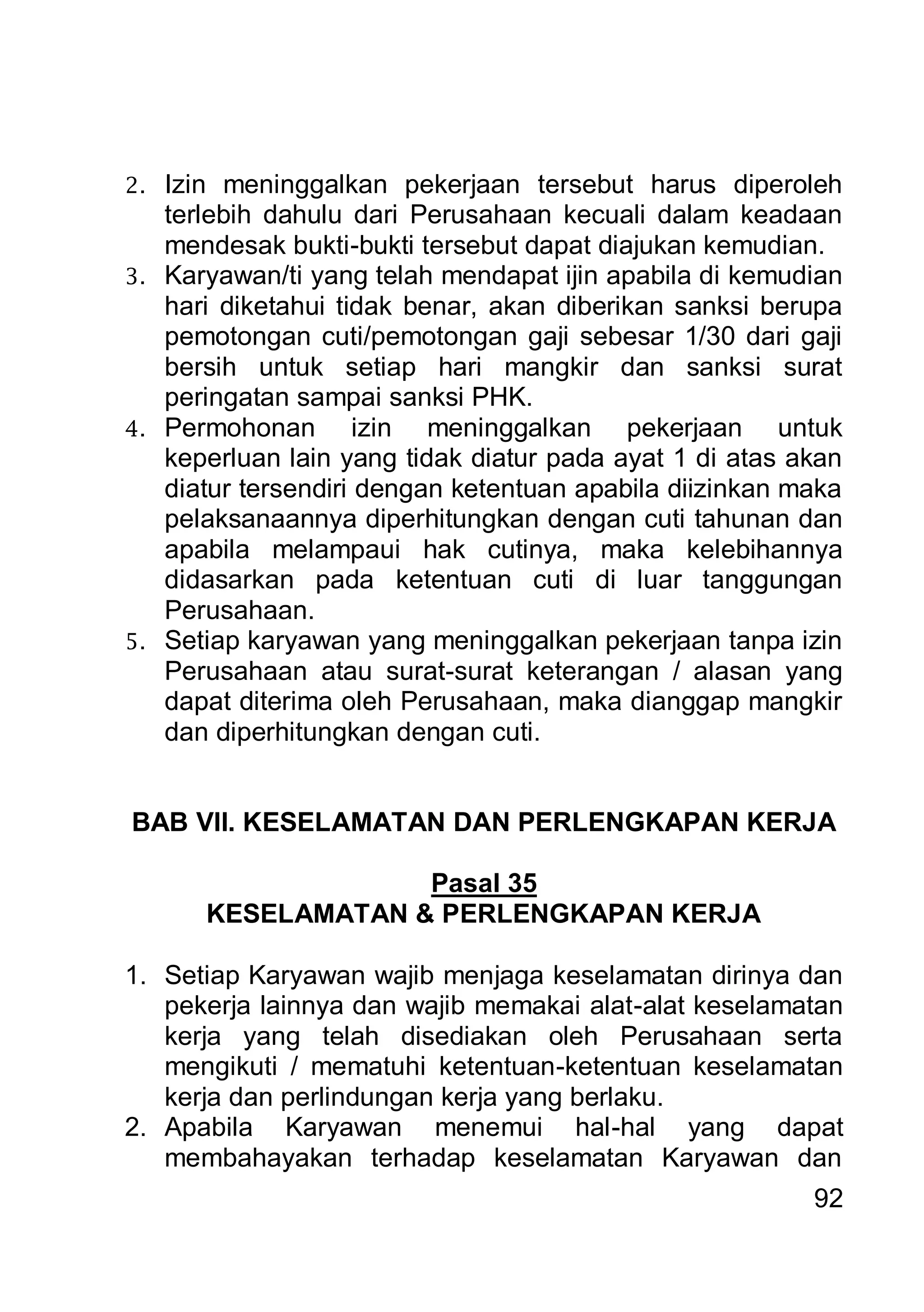 2. Izin meninggalkan pekerjaan tersebut harus diperoleh
   terlebih dahulu dari Perusahaan kecuali dalam keadaan
   mendesak bukti-bukti tersebut dapat diajukan kemudian.
3. Karyawan/ti yang telah mendapat ijin apabila di kemudian
   hari diketahui tidak benar, akan diberikan sanksi berupa
   pemotongan cuti/pemotongan gaji sebesar 1/30 dari gaji
   bersih untuk setiap hari mangkir dan sanksi surat
   peringatan sampai sanksi PHK.
4. Permohonan        izin meninggalkan pekerjaan untuk
   keperluan lain yang tidak diatur pada ayat 1 di atas akan
   diatur tersendiri dengan ketentuan apabila diizinkan maka
   pelaksanaannya diperhitungkan dengan cuti tahunan dan
   apabila melampaui hak cutinya, maka kelebihannya
   didasarkan pada ketentuan cuti di luar tanggungan
   Perusahaan.
5. Setiap karyawan yang meninggalkan pekerjaan tanpa izin
   Perusahaan atau surat-surat keterangan / alasan yang
   dapat diterima oleh Perusahaan, maka dianggap mangkir
   dan diperhitungkan dengan cuti.


BAB VII. KESELAMATAN DAN PERLENGKAPAN KERJA

                   Pasal 35
      KESELAMATAN & PERLENGKAPAN KERJA

1. Setiap Karyawan wajib menjaga keselamatan dirinya dan
   pekerja lainnya dan wajib memakai alat-alat keselamatan
   kerja yang telah disediakan oleh Perusahaan serta
   mengikuti / mematuhi ketentuan-ketentuan keselamatan
   kerja dan perlindungan kerja yang berlaku.
2. Apabila Karyawan menemui hal-hal yang dapat
   membahayakan terhadap keselamatan Karyawan dan
                                                         92
 