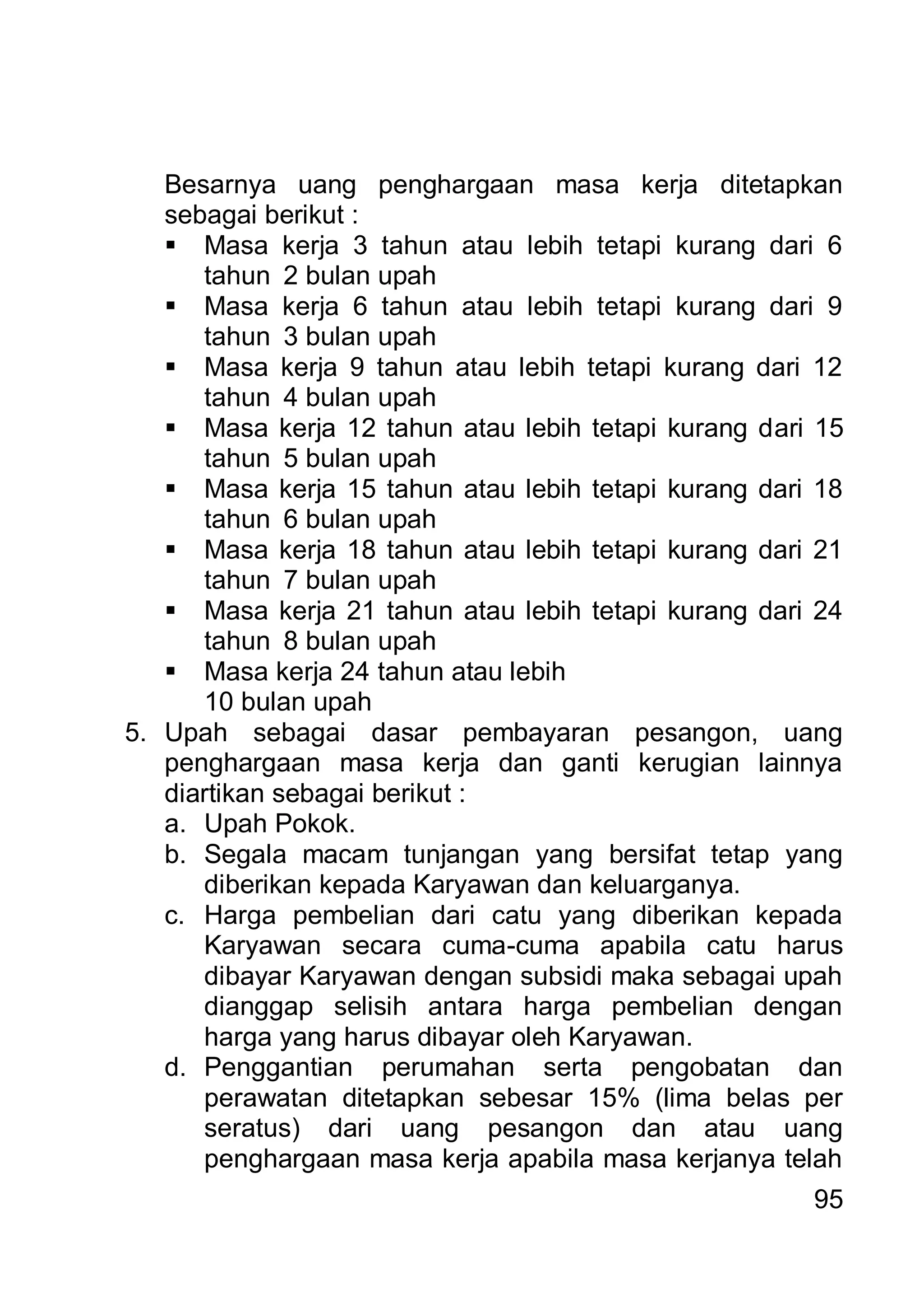 Besarnya uang penghargaan masa kerja ditetapkan
   sebagai berikut :
    Masa kerja 3 tahun atau lebih tetapi kurang dari 6
      tahun 2 bulan upah
    Masa kerja 6 tahun atau lebih tetapi kurang dari 9
      tahun 3 bulan upah
    Masa kerja 9 tahun atau lebih tetapi kurang dari 12
      tahun 4 bulan upah
    Masa kerja 12 tahun atau lebih tetapi kurang dari 15
      tahun 5 bulan upah
    Masa kerja 15 tahun atau lebih tetapi kurang dari 18
      tahun 6 bulan upah
    Masa kerja 18 tahun atau lebih tetapi kurang dari 21
      tahun 7 bulan upah
    Masa kerja 21 tahun atau lebih tetapi kurang dari 24
      tahun 8 bulan upah
    Masa kerja 24 tahun atau lebih
      10 bulan upah
5. Upah sebagai dasar pembayaran pesangon, uang
   penghargaan masa kerja dan ganti kerugian lainnya
   diartikan sebagai berikut :
   a. Upah Pokok.
   b. Segala macam tunjangan yang bersifat tetap yang
      diberikan kepada Karyawan dan keluarganya.
   c. Harga pembelian dari catu yang diberikan kepada
      Karyawan secara cuma-cuma apabila catu harus
      dibayar Karyawan dengan subsidi maka sebagai upah
      dianggap selisih antara harga pembelian dengan
      harga yang harus dibayar oleh Karyawan.
   d. Penggantian perumahan serta pengobatan dan
      perawatan ditetapkan sebesar 15% (lima belas per
      seratus) dari uang pesangon dan atau uang
      penghargaan masa kerja apabila masa kerjanya telah
                                                      95
 