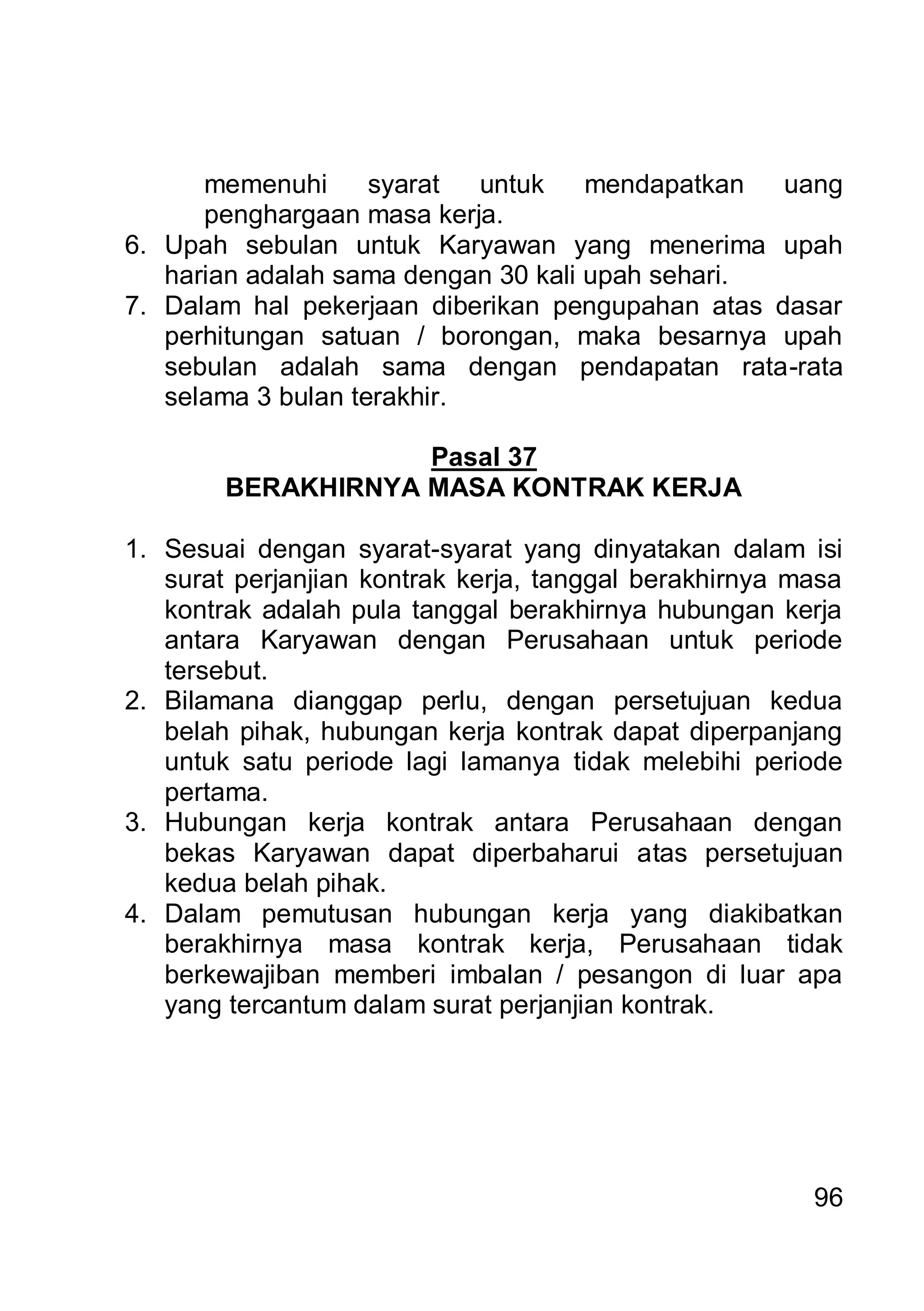memenuhi      syarat  untuk    mendapatkan  uang
      penghargaan masa kerja.
6. Upah sebulan untuk Karyawan yang menerima upah
   harian adalah sama dengan 30 kali upah sehari.
7. Dalam hal pekerjaan diberikan pengupahan atas dasar
   perhitungan satuan / borongan, maka besarnya upah
   sebulan adalah sama dengan pendapatan rata-rata
   selama 3 bulan terakhir.

                    Pasal 37
        BERAKHIRNYA MASA KONTRAK KERJA

1. Sesuai dengan syarat-syarat yang dinyatakan dalam isi
   surat perjanjian kontrak kerja, tanggal berakhirnya masa
   kontrak adalah pula tanggal berakhirnya hubungan kerja
   antara Karyawan dengan Perusahaan untuk periode
   tersebut.
2. Bilamana dianggap perlu, dengan persetujuan kedua
   belah pihak, hubungan kerja kontrak dapat diperpanjang
   untuk satu periode lagi lamanya tidak melebihi periode
   pertama.
3. Hubungan kerja kontrak antara Perusahaan dengan
   bekas Karyawan dapat diperbaharui atas persetujuan
   kedua belah pihak.
4. Dalam pemutusan hubungan kerja yang diakibatkan
   berakhirnya masa kontrak kerja, Perusahaan tidak
   berkewajiban memberi imbalan / pesangon di luar apa
   yang tercantum dalam surat perjanjian kontrak.




                                                        96
 