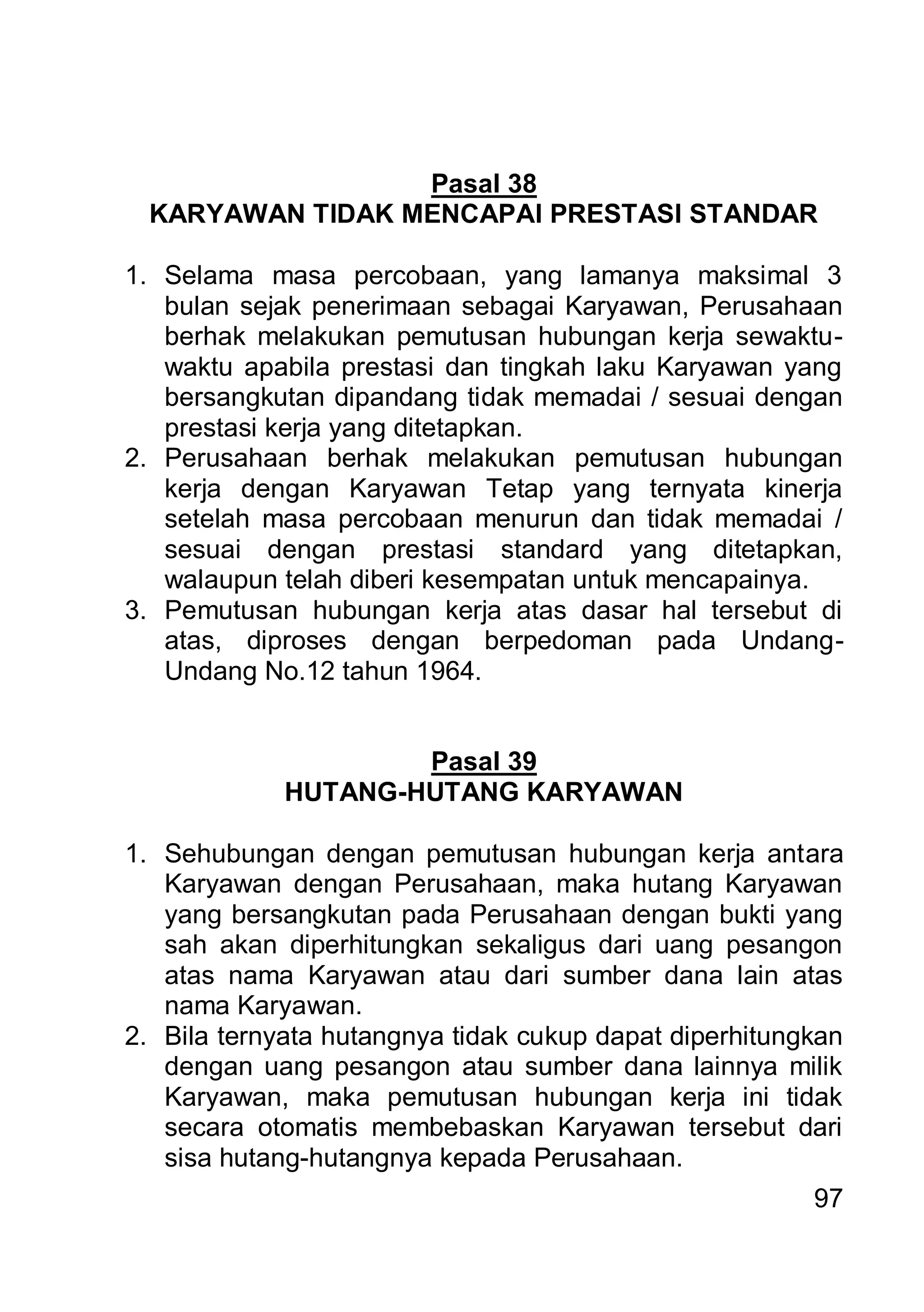Pasal 38
 KARYAWAN TIDAK MENCAPAI PRESTASI STANDAR

1. Selama masa percobaan, yang lamanya maksimal 3
   bulan sejak penerimaan sebagai Karyawan, Perusahaan
   berhak melakukan pemutusan hubungan kerja sewaktu-
   waktu apabila prestasi dan tingkah laku Karyawan yang
   bersangkutan dipandang tidak memadai / sesuai dengan
   prestasi kerja yang ditetapkan.
2. Perusahaan berhak melakukan pemutusan hubungan
   kerja dengan Karyawan Tetap yang ternyata kinerja
   setelah masa percobaan menurun dan tidak memadai /
   sesuai dengan prestasi standard yang ditetapkan,
   walaupun telah diberi kesempatan untuk mencapainya.
3. Pemutusan hubungan kerja atas dasar hal tersebut di
   atas, diproses dengan berpedoman pada Undang-
   Undang No.12 tahun 1964.


                     Pasal 39
             HUTANG-HUTANG KARYAWAN

1. Sehubungan dengan pemutusan hubungan kerja antara
   Karyawan dengan Perusahaan, maka hutang Karyawan
   yang bersangkutan pada Perusahaan dengan bukti yang
   sah akan diperhitungkan sekaligus dari uang pesangon
   atas nama Karyawan atau dari sumber dana lain atas
   nama Karyawan.
2. Bila ternyata hutangnya tidak cukup dapat diperhitungkan
   dengan uang pesangon atau sumber dana lainnya milik
   Karyawan, maka pemutusan hubungan kerja ini tidak
   secara otomatis membebaskan Karyawan tersebut dari
   sisa hutang-hutangnya kepada Perusahaan.
                                                        97
 