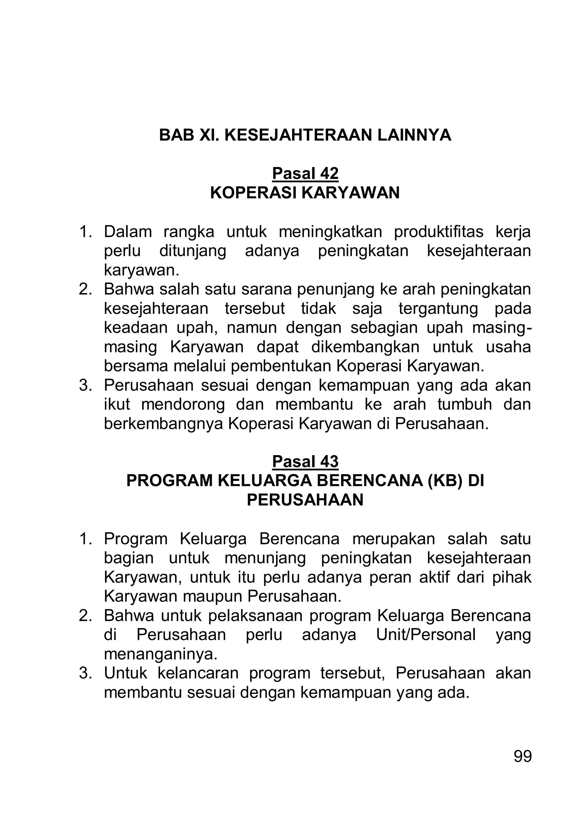 BAB XI. KESEJAHTERAAN LAINNYA

                     Pasal 42
                KOPERASI KARYAWAN

1. Dalam rangka untuk meningkatkan produktifitas kerja
   perlu ditunjang adanya peningkatan kesejahteraan
   karyawan.
2. Bahwa salah satu sarana penunjang ke arah peningkatan
   kesejahteraan tersebut tidak saja tergantung pada
   keadaan upah, namun dengan sebagian upah masing-
   masing Karyawan dapat dikembangkan untuk usaha
   bersama melalui pembentukan Koperasi Karyawan.
3. Perusahaan sesuai dengan kemampuan yang ada akan
   ikut mendorong dan membantu ke arah tumbuh dan
   berkembangnya Koperasi Karyawan di Perusahaan.

                   Pasal 43
      PROGRAM KELUARGA BERENCANA (KB) DI
                 PERUSAHAAN

1. Program Keluarga Berencana merupakan salah satu
   bagian untuk menunjang peningkatan kesejahteraan
   Karyawan, untuk itu perlu adanya peran aktif dari pihak
   Karyawan maupun Perusahaan.
2. Bahwa untuk pelaksanaan program Keluarga Berencana
   di Perusahaan perlu adanya Unit/Personal yang
   menanganinya.
3. Untuk kelancaran program tersebut, Perusahaan akan
   membantu sesuai dengan kemampuan yang ada.


                                                       99
 