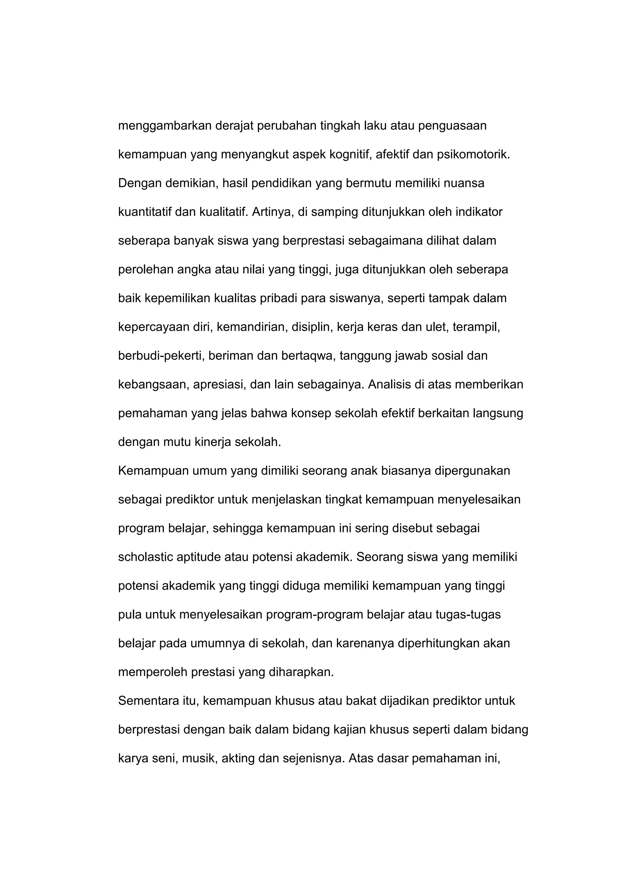 menggambarkan derajat perubahan tingkah laku atau penguasaan
kemampuan yang menyangkut aspek kognitif, afektif dan psikomotorik.
Dengan demikian, hasil pendidikan yang bermutu memiliki nuansa
kuantitatif dan kualitatif. Artinya, di samping ditunjukkan oleh indikator
seberapa banyak siswa yang berprestasi sebagaimana dilihat dalam
perolehan angka atau nilai yang tinggi, juga ditunjukkan oleh seberapa
baik kepemilikan kualitas pribadi para siswanya, seperti tampak dalam
kepercayaan diri, kemandirian, disiplin, kerja keras dan ulet, terampil,
berbudi-pekerti, beriman dan bertaqwa, tanggung jawab sosial dan
kebangsaan, apresiasi, dan lain sebagainya. Analisis di atas memberikan
pemahaman yang jelas bahwa konsep sekolah efektif berkaitan langsung
dengan mutu kinerja sekolah.
Kemampuan umum yang dimiliki seorang anak biasanya dipergunakan
sebagai prediktor untuk menjelaskan tingkat kemampuan menyelesaikan
program belajar, sehingga kemampuan ini sering disebut sebagai
scholastic aptitude atau potensi akademik. Seorang siswa yang memiliki
potensi akademik yang tinggi diduga memiliki kemampuan yang tinggi
pula untuk menyelesaikan program-program belajar atau tugas-tugas
belajar pada umumnya di sekolah, dan karenanya diperhitungkan akan
memperoleh prestasi yang diharapkan.
Sementara itu, kemampuan khusus atau bakat dijadikan prediktor untuk
berprestasi dengan baik dalam bidang kajian khusus seperti dalam bidang
karya seni, musik, akting dan sejenisnya. Atas dasar pemahaman ini,
 