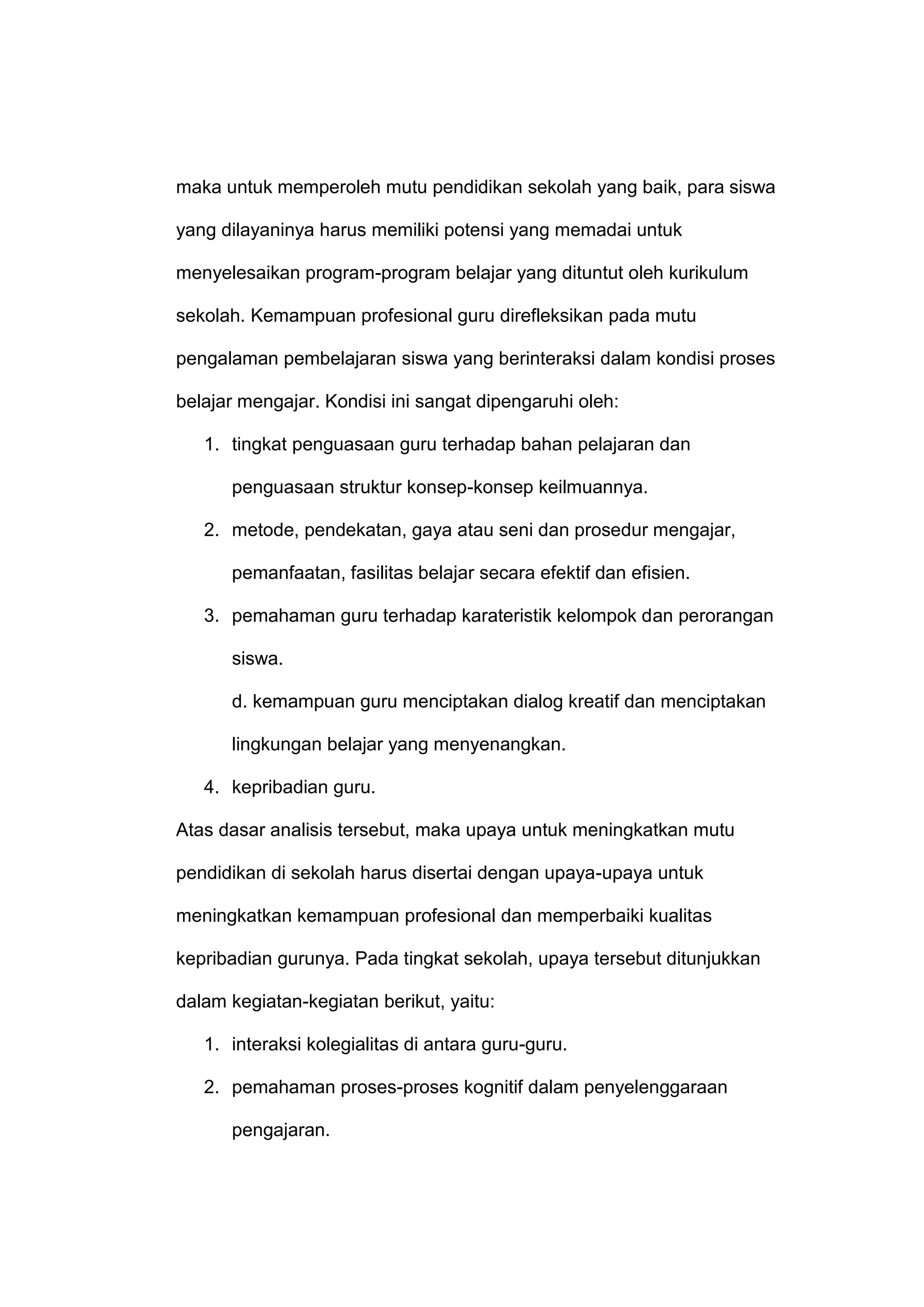maka untuk memperoleh mutu pendidikan sekolah yang baik, para siswa
yang dilayaninya harus memiliki potensi yang memadai untuk
menyelesaikan program-program belajar yang dituntut oleh kurikulum
sekolah. Kemampuan profesional guru direfleksikan pada mutu
pengalaman pembelajaran siswa yang berinteraksi dalam kondisi proses
belajar mengajar. Kondisi ini sangat dipengaruhi oleh:
1. tingkat penguasaan guru terhadap bahan pelajaran dan
penguasaan struktur konsep-konsep keilmuannya.
2. metode, pendekatan, gaya atau seni dan prosedur mengajar,
pemanfaatan, fasilitas belajar secara efektif dan efisien.
3. pemahaman guru terhadap karateristik kelompok dan perorangan
siswa.
d. kemampuan guru menciptakan dialog kreatif dan menciptakan
lingkungan belajar yang menyenangkan.
4. kepribadian guru.
Atas dasar analisis tersebut, maka upaya untuk meningkatkan mutu
pendidikan di sekolah harus disertai dengan upaya-upaya untuk
meningkatkan kemampuan profesional dan memperbaiki kualitas
kepribadian gurunya. Pada tingkat sekolah, upaya tersebut ditunjukkan
dalam kegiatan-kegiatan berikut, yaitu:
1. interaksi kolegialitas di antara guru-guru.
2. pemahaman proses-proses kognitif dalam penyelenggaraan
pengajaran.
 