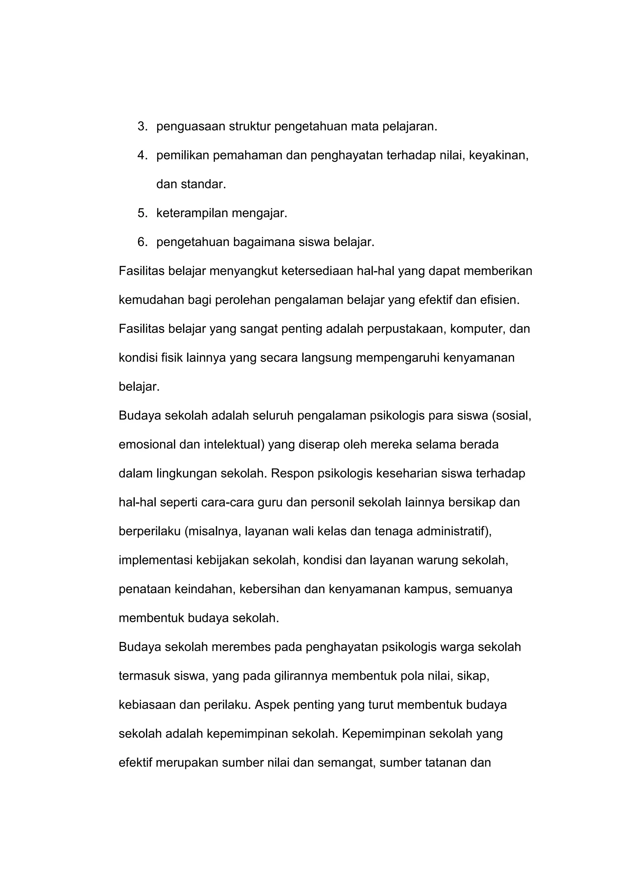 3. penguasaan struktur pengetahuan mata pelajaran.
4. pemilikan pemahaman dan penghayatan terhadap nilai, keyakinan,
dan standar.
5. keterampilan mengajar.
6. pengetahuan bagaimana siswa belajar.
Fasilitas belajar menyangkut ketersediaan hal-hal yang dapat memberikan
kemudahan bagi perolehan pengalaman belajar yang efektif dan efisien.
Fasilitas belajar yang sangat penting adalah perpustakaan, komputer, dan
kondisi fisik lainnya yang secara langsung mempengaruhi kenyamanan
belajar.
Budaya sekolah adalah seluruh pengalaman psikologis para siswa (sosial,
emosional dan intelektual) yang diserap oleh mereka selama berada
dalam lingkungan sekolah. Respon psikologis keseharian siswa terhadap
hal-hal seperti cara-cara guru dan personil sekolah lainnya bersikap dan
berperilaku (misalnya, layanan wali kelas dan tenaga administratif),
implementasi kebijakan sekolah, kondisi dan layanan warung sekolah,
penataan keindahan, kebersihan dan kenyamanan kampus, semuanya
membentuk budaya sekolah.
Budaya sekolah merembes pada penghayatan psikologis warga sekolah
termasuk siswa, yang pada gilirannya membentuk pola nilai, sikap,
kebiasaan dan perilaku. Aspek penting yang turut membentuk budaya
sekolah adalah kepemimpinan sekolah. Kepemimpinan sekolah yang
efektif merupakan sumber nilai dan semangat, sumber tatanan dan
 