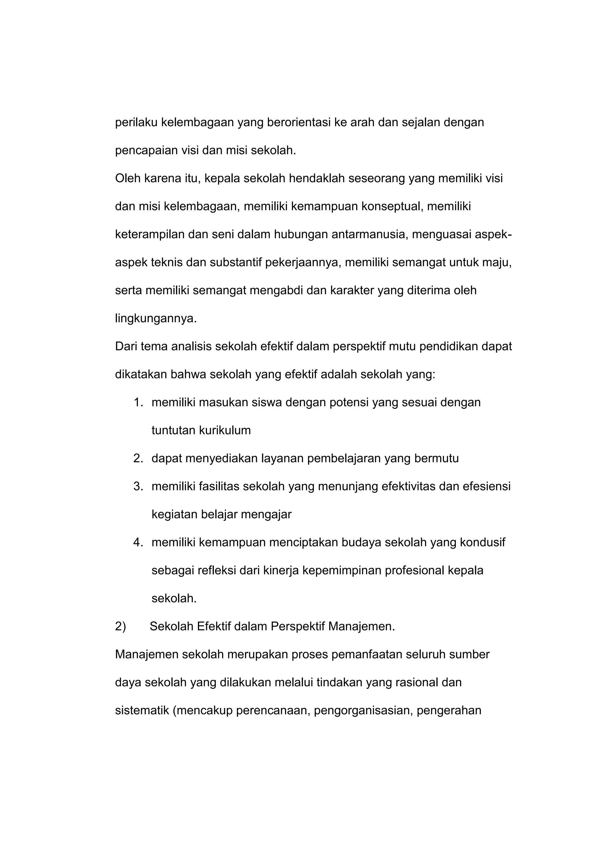 perilaku kelembagaan yang berorientasi ke arah dan sejalan dengan
pencapaian visi dan misi sekolah.
Oleh karena itu, kepala sekolah hendaklah seseorang yang memiliki visi
dan misi kelembagaan, memiliki kemampuan konseptual, memiliki
keterampilan dan seni dalam hubungan antarmanusia, menguasai aspek-
aspek teknis dan substantif pekerjaannya, memiliki semangat untuk maju,
serta memiliki semangat mengabdi dan karakter yang diterima oleh
lingkungannya.
Dari tema analisis sekolah efektif dalam perspektif mutu pendidikan dapat
dikatakan bahwa sekolah yang efektif adalah sekolah yang:
1. memiliki masukan siswa dengan potensi yang sesuai dengan
tuntutan kurikulum
2. dapat menyediakan layanan pembelajaran yang bermutu
3. memiliki fasilitas sekolah yang menunjang efektivitas dan efesiensi
kegiatan belajar mengajar
4. memiliki kemampuan menciptakan budaya sekolah yang kondusif
sebagai refleksi dari kinerja kepemimpinan profesional kepala
sekolah.
2) Sekolah Efektif dalam Perspektif Manajemen.
Manajemen sekolah merupakan proses pemanfaatan seluruh sumber
daya sekolah yang dilakukan melalui tindakan yang rasional dan
sistematik (mencakup perencanaan, pengorganisasian, pengerahan
 