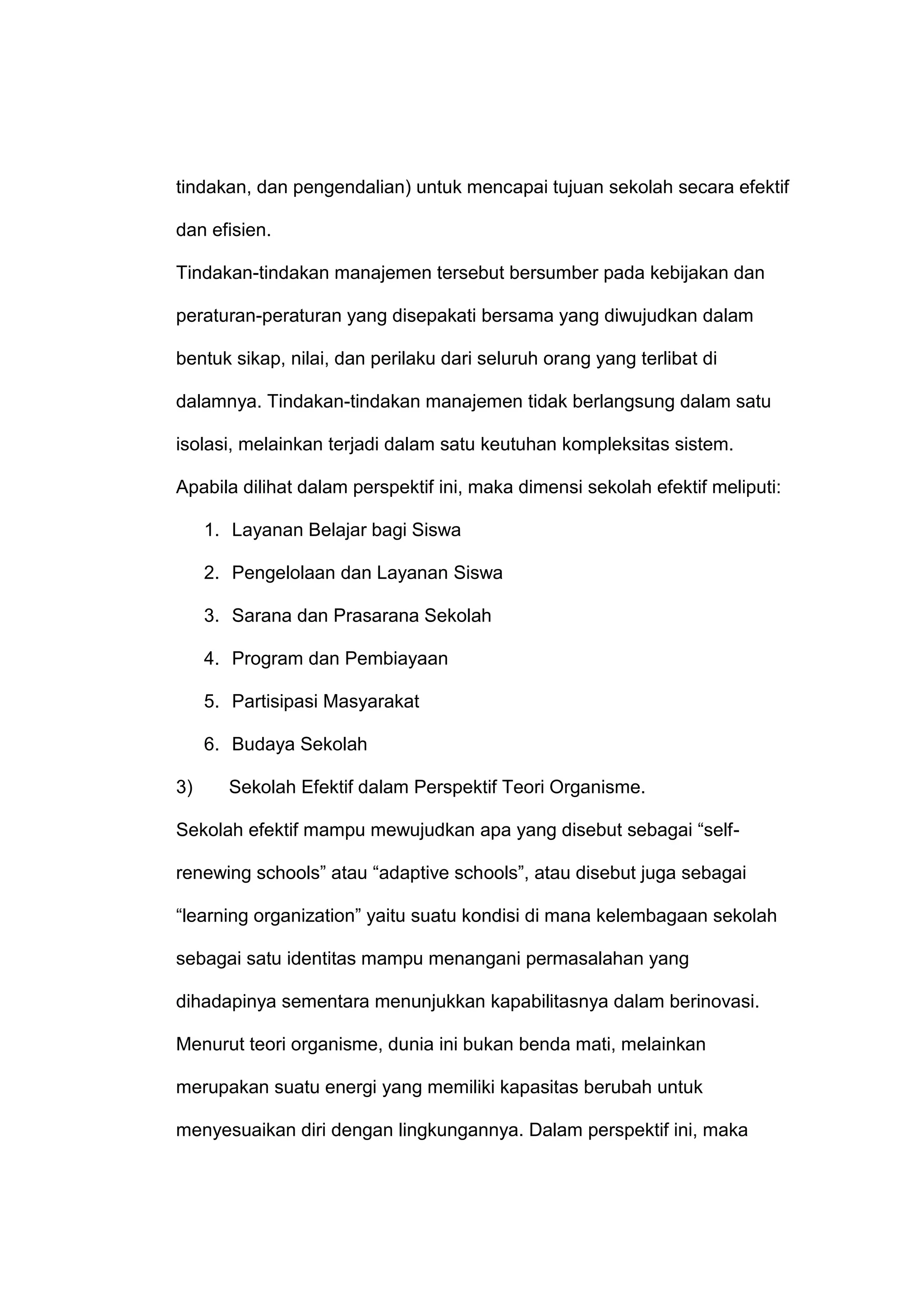 tindakan, dan pengendalian) untuk mencapai tujuan sekolah secara efektif
dan efisien.
Tindakan-tindakan manajemen tersebut bersumber pada kebijakan dan
peraturan-peraturan yang disepakati bersama yang diwujudkan dalam
bentuk sikap, nilai, dan perilaku dari seluruh orang yang terlibat di
dalamnya. Tindakan-tindakan manajemen tidak berlangsung dalam satu
isolasi, melainkan terjadi dalam satu keutuhan kompleksitas sistem.
Apabila dilihat dalam perspektif ini, maka dimensi sekolah efektif meliputi:
1. Layanan Belajar bagi Siswa
2. Pengelolaan dan Layanan Siswa
3. Sarana dan Prasarana Sekolah
4. Program dan Pembiayaan
5. Partisipasi Masyarakat
6. Budaya Sekolah
3) Sekolah Efektif dalam Perspektif Teori Organisme.
Sekolah efektif mampu mewujudkan apa yang disebut sebagai “self-
renewing schools” atau “adaptive schools”, atau disebut juga sebagai
“learning organization” yaitu suatu kondisi di mana kelembagaan sekolah
sebagai satu identitas mampu menangani permasalahan yang
dihadapinya sementara menunjukkan kapabilitasnya dalam berinovasi.
Menurut teori organisme, dunia ini bukan benda mati, melainkan
merupakan suatu energi yang memiliki kapasitas berubah untuk
menyesuaikan diri dengan lingkungannya. Dalam perspektif ini, maka
 
