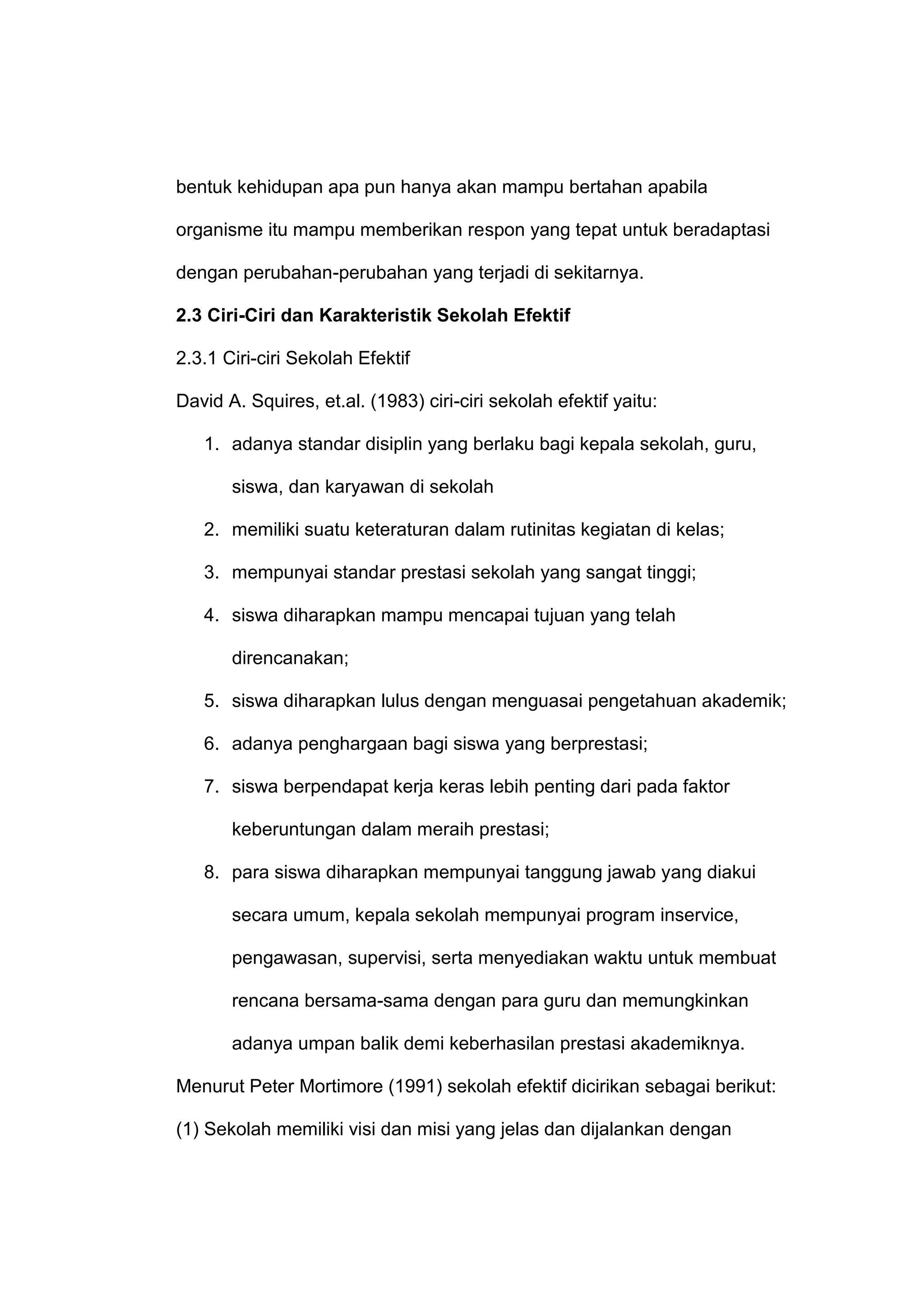 bentuk kehidupan apa pun hanya akan mampu bertahan apabila
organisme itu mampu memberikan respon yang tepat untuk beradaptasi
dengan perubahan-perubahan yang terjadi di sekitarnya.
2.3 Ciri-Ciri dan Karakteristik Sekolah Efektif
2.3.1 Ciri-ciri Sekolah Efektif
David A. Squires, et.al. (1983) ciri-ciri sekolah efektif yaitu:
1. adanya standar disiplin yang berlaku bagi kepala sekolah, guru,
siswa, dan karyawan di sekolah
2. memiliki suatu keteraturan dalam rutinitas kegiatan di kelas;
3. mempunyai standar prestasi sekolah yang sangat tinggi;
4. siswa diharapkan mampu mencapai tujuan yang telah
direncanakan;
5. siswa diharapkan lulus dengan menguasai pengetahuan akademik;
6. adanya penghargaan bagi siswa yang berprestasi;
7. siswa berpendapat kerja keras lebih penting dari pada faktor
keberuntungan dalam meraih prestasi;
8. para siswa diharapkan mempunyai tanggung jawab yang diakui
secara umum, kepala sekolah mempunyai program inservice,
pengawasan, supervisi, serta menyediakan waktu untuk membuat
rencana bersama-sama dengan para guru dan memungkinkan
adanya umpan balik demi keberhasilan prestasi akademiknya.
Menurut Peter Mortimore (1991) sekolah efektif dicirikan sebagai berikut:
(1) Sekolah memiliki visi dan misi yang jelas dan dijalankan dengan
 
