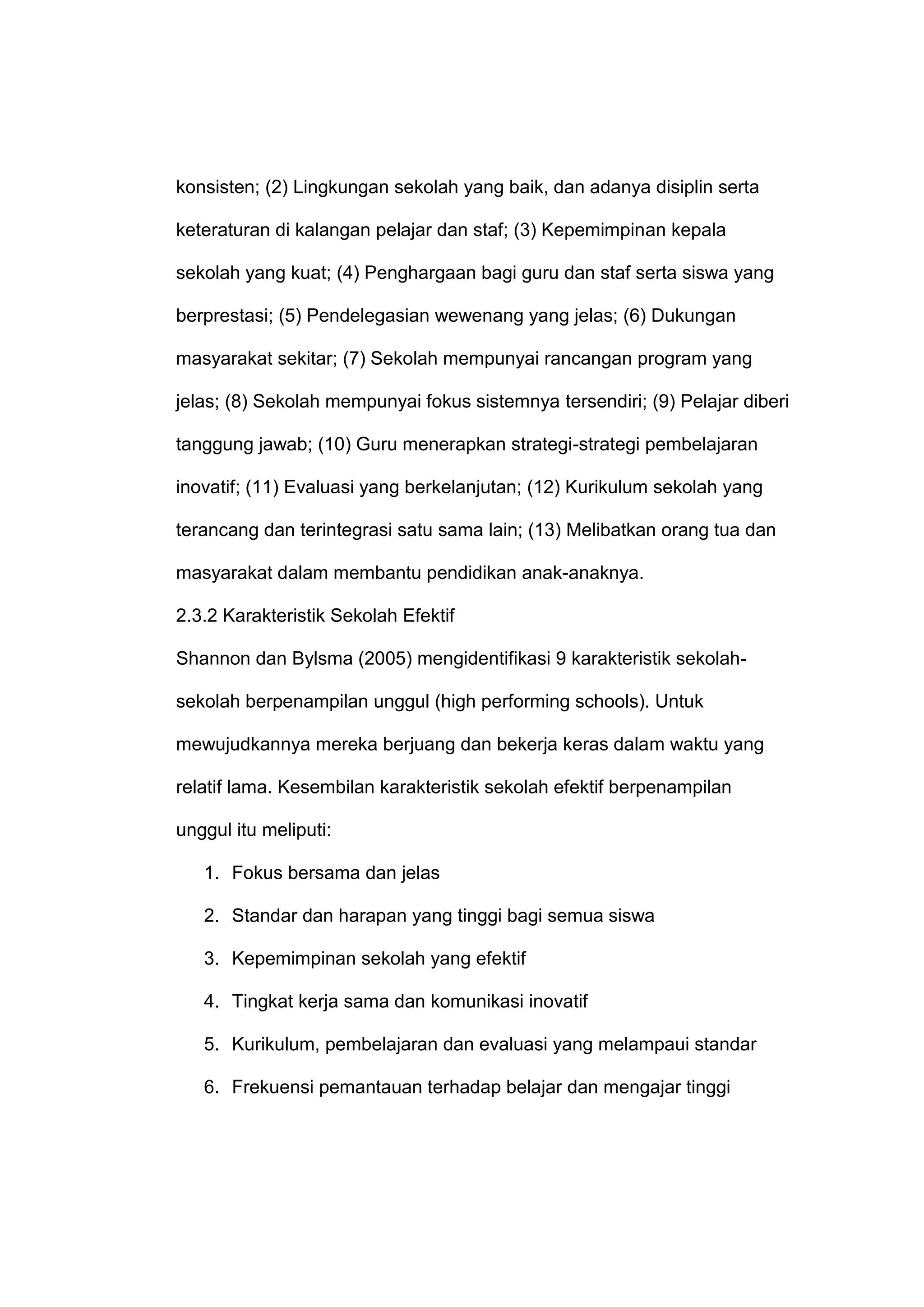 konsisten; (2) Lingkungan sekolah yang baik, dan adanya disiplin serta
keteraturan di kalangan pelajar dan staf; (3) Kepemimpinan kepala
sekolah yang kuat; (4) Penghargaan bagi guru dan staf serta siswa yang
berprestasi; (5) Pendelegasian wewenang yang jelas; (6) Dukungan
masyarakat sekitar; (7) Sekolah mempunyai rancangan program yang
jelas; (8) Sekolah mempunyai fokus sistemnya tersendiri; (9) Pelajar diberi
tanggung jawab; (10) Guru menerapkan strategi-strategi pembelajaran
inovatif; (11) Evaluasi yang berkelanjutan; (12) Kurikulum sekolah yang
terancang dan terintegrasi satu sama lain; (13) Melibatkan orang tua dan
masyarakat dalam membantu pendidikan anak-anaknya.
2.3.2 Karakteristik Sekolah Efektif
Shannon dan Bylsma (2005) mengidentifikasi 9 karakteristik sekolah-
sekolah berpenampilan unggul (high performing schools). Untuk
mewujudkannya mereka berjuang dan bekerja keras dalam waktu yang
relatif lama. Kesembilan karakteristik sekolah efektif berpenampilan
unggul itu meliputi:
1. Fokus bersama dan jelas
2. Standar dan harapan yang tinggi bagi semua siswa
3. Kepemimpinan sekolah yang efektif
4. Tingkat kerja sama dan komunikasi inovatif
5. Kurikulum, pembelajaran dan evaluasi yang melampaui standar
6. Frekuensi pemantauan terhadap belajar dan mengajar tinggi
 