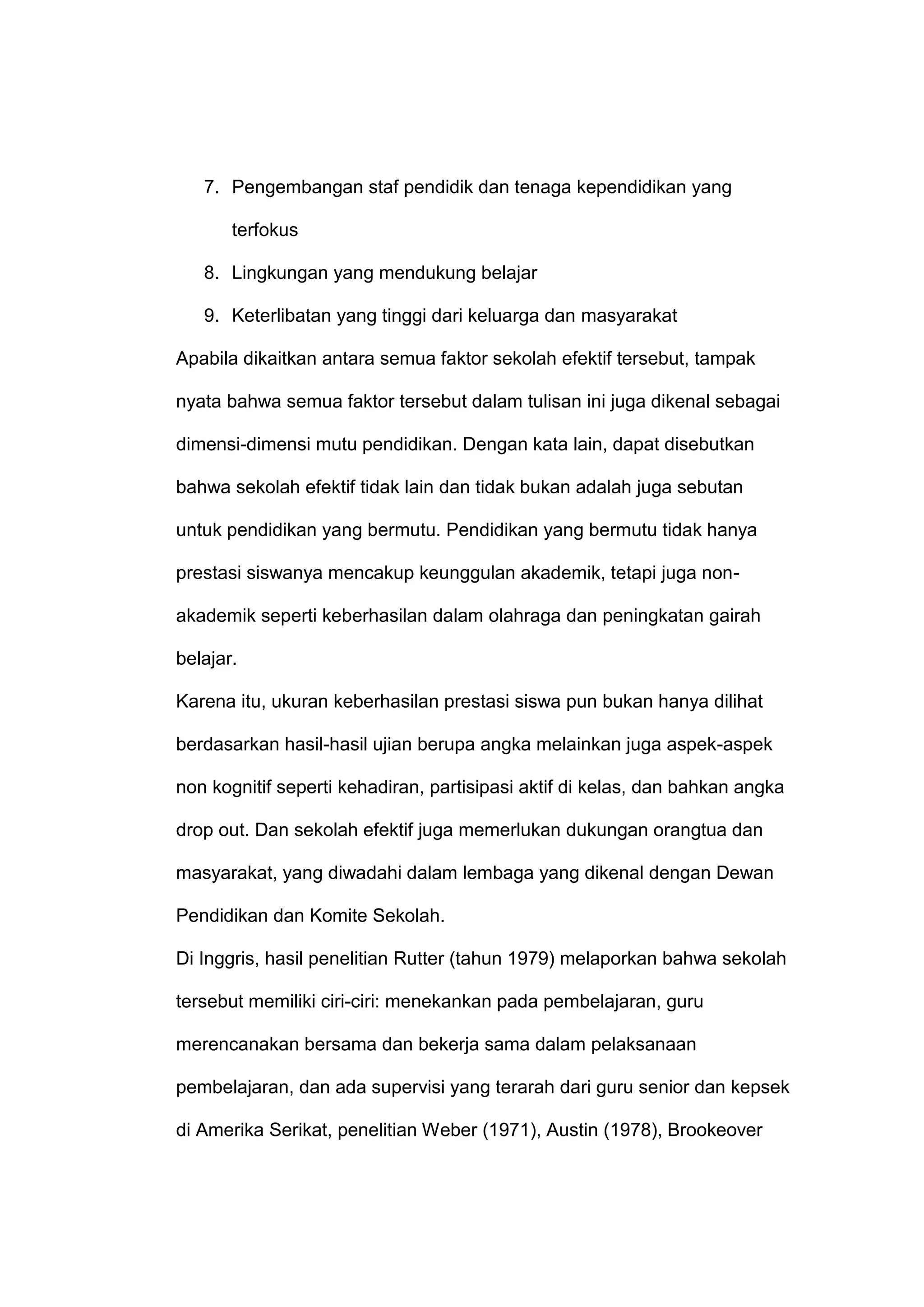 7. Pengembangan staf pendidik dan tenaga kependidikan yang
terfokus
8. Lingkungan yang mendukung belajar
9. Keterlibatan yang tinggi dari keluarga dan masyarakat
Apabila dikaitkan antara semua faktor sekolah efektif tersebut, tampak
nyata bahwa semua faktor tersebut dalam tulisan ini juga dikenal sebagai
dimensi-dimensi mutu pendidikan. Dengan kata lain, dapat disebutkan
bahwa sekolah efektif tidak lain dan tidak bukan adalah juga sebutan
untuk pendidikan yang bermutu. Pendidikan yang bermutu tidak hanya
prestasi siswanya mencakup keunggulan akademik, tetapi juga non-
akademik seperti keberhasilan dalam olahraga dan peningkatan gairah
belajar.
Karena itu, ukuran keberhasilan prestasi siswa pun bukan hanya dilihat
berdasarkan hasil-hasil ujian berupa angka melainkan juga aspek-aspek
non kognitif seperti kehadiran, partisipasi aktif di kelas, dan bahkan angka
drop out. Dan sekolah efektif juga memerlukan dukungan orangtua dan
masyarakat, yang diwadahi dalam lembaga yang dikenal dengan Dewan
Pendidikan dan Komite Sekolah.
Di Inggris, hasil penelitian Rutter (tahun 1979) melaporkan bahwa sekolah
tersebut memiliki ciri-ciri: menekankan pada pembelajaran, guru
merencanakan bersama dan bekerja sama dalam pelaksanaan
pembelajaran, dan ada supervisi yang terarah dari guru senior dan kepsek
di Amerika Serikat, penelitian Weber (1971), Austin (1978), Brookeover
 