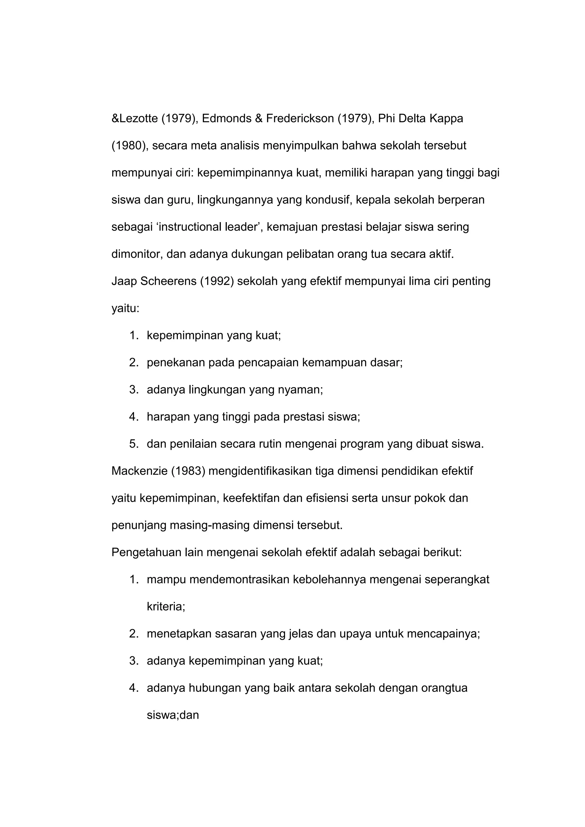 &Lezotte (1979), Edmonds & Frederickson (1979), Phi Delta Kappa
(1980), secara meta analisis menyimpulkan bahwa sekolah tersebut
mempunyai ciri: kepemimpinannya kuat, memiliki harapan yang tinggi bagi
siswa dan guru, lingkungannya yang kondusif, kepala sekolah berperan
sebagai „instructional leader‟, kemajuan prestasi belajar siswa sering
dimonitor, dan adanya dukungan pelibatan orang tua secara aktif.
Jaap Scheerens (1992) sekolah yang efektif mempunyai lima ciri penting
yaitu:
1. kepemimpinan yang kuat;
2. penekanan pada pencapaian kemampuan dasar;
3. adanya lingkungan yang nyaman;
4. harapan yang tinggi pada prestasi siswa;
5. dan penilaian secara rutin mengenai program yang dibuat siswa.
Mackenzie (1983) mengidentifikasikan tiga dimensi pendidikan efektif
yaitu kepemimpinan, keefektifan dan efisiensi serta unsur pokok dan
penunjang masing-masing dimensi tersebut.
Pengetahuan lain mengenai sekolah efektif adalah sebagai berikut:
1. mampu mendemontrasikan kebolehannya mengenai seperangkat
kriteria;
2. menetapkan sasaran yang jelas dan upaya untuk mencapainya;
3. adanya kepemimpinan yang kuat;
4. adanya hubungan yang baik antara sekolah dengan orangtua
siswa;dan
 