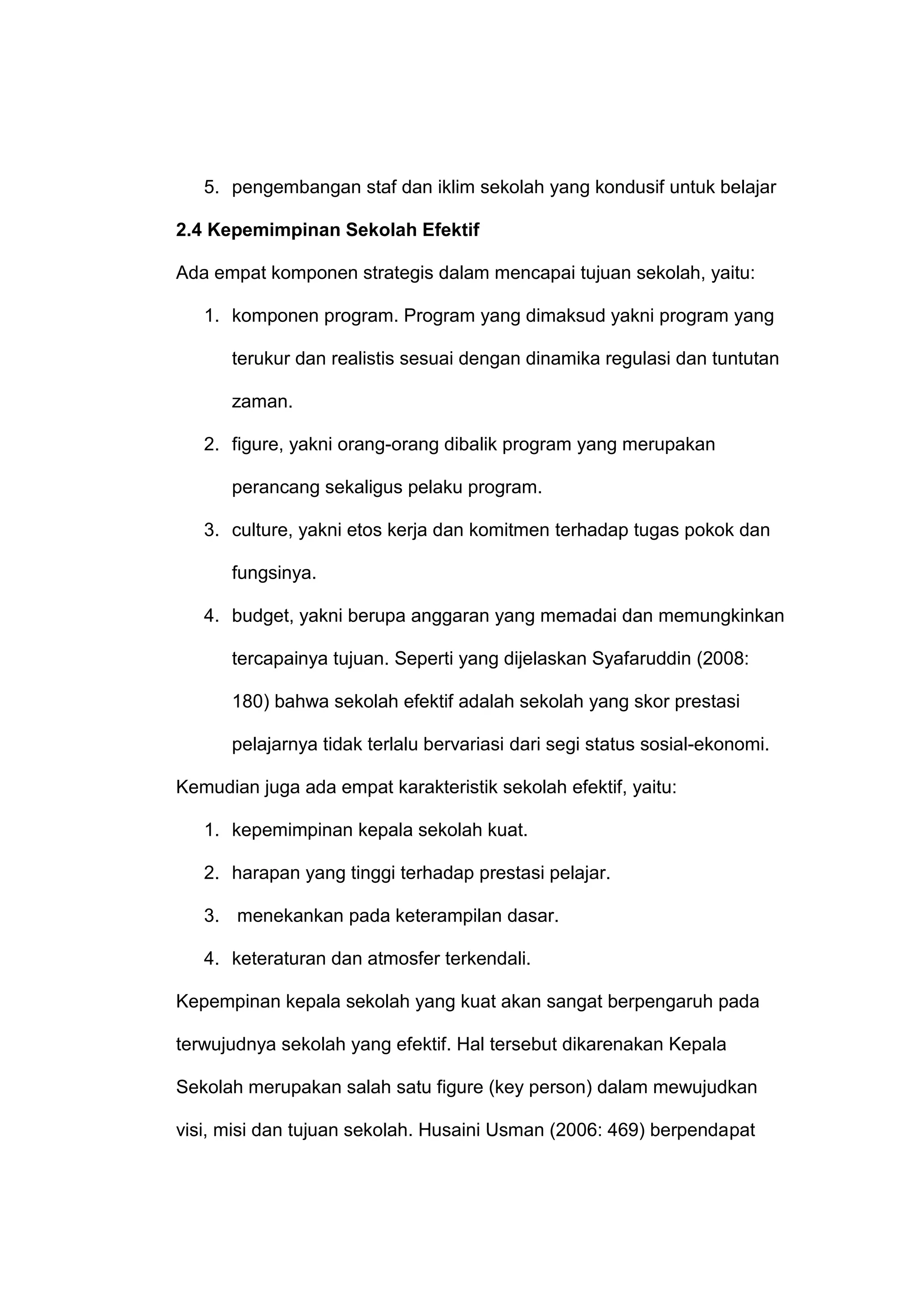 5. pengembangan staf dan iklim sekolah yang kondusif untuk belajar
2.4 Kepemimpinan Sekolah Efektif
Ada empat komponen strategis dalam mencapai tujuan sekolah, yaitu:
1. komponen program. Program yang dimaksud yakni program yang
terukur dan realistis sesuai dengan dinamika regulasi dan tuntutan
zaman.
2. figure, yakni orang-orang dibalik program yang merupakan
perancang sekaligus pelaku program.
3. culture, yakni etos kerja dan komitmen terhadap tugas pokok dan
fungsinya.
4. budget, yakni berupa anggaran yang memadai dan memungkinkan
tercapainya tujuan. Seperti yang dijelaskan Syafaruddin (2008:
180) bahwa sekolah efektif adalah sekolah yang skor prestasi
pelajarnya tidak terlalu bervariasi dari segi status sosial-ekonomi.
Kemudian juga ada empat karakteristik sekolah efektif, yaitu:
1. kepemimpinan kepala sekolah kuat.
2. harapan yang tinggi terhadap prestasi pelajar.
3. menekankan pada keterampilan dasar.
4. keteraturan dan atmosfer terkendali.
Kepempinan kepala sekolah yang kuat akan sangat berpengaruh pada
terwujudnya sekolah yang efektif. Hal tersebut dikarenakan Kepala
Sekolah merupakan salah satu figure (key person) dalam mewujudkan
visi, misi dan tujuan sekolah. Husaini Usman (2006: 469) berpendapat
 