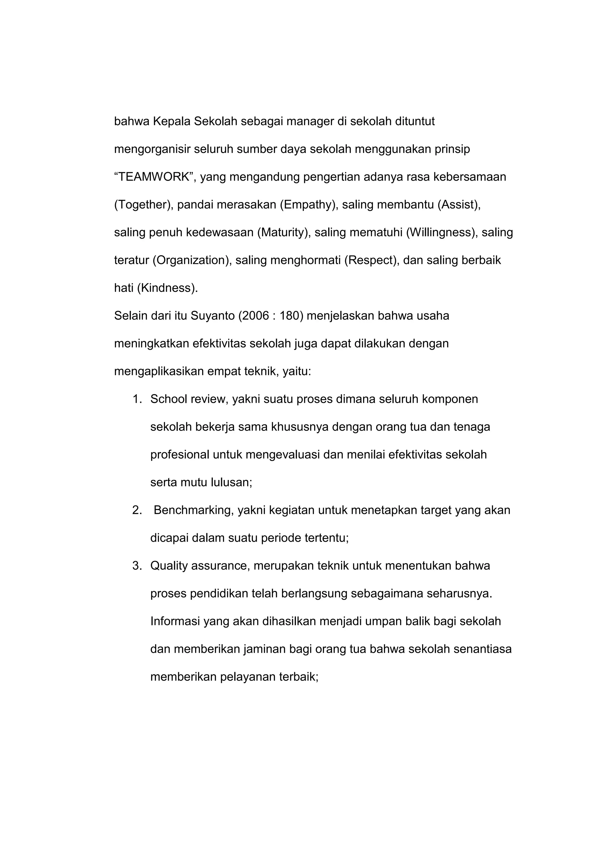 bahwa Kepala Sekolah sebagai manager di sekolah dituntut
mengorganisir seluruh sumber daya sekolah menggunakan prinsip
“TEAMWORK”, yang mengandung pengertian adanya rasa kebersamaan
(Together), pandai merasakan (Empathy), saling membantu (Assist),
saling penuh kedewasaan (Maturity), saling mematuhi (Willingness), saling
teratur (Organization), saling menghormati (Respect), dan saling berbaik
hati (Kindness).
Selain dari itu Suyanto (2006 : 180) menjelaskan bahwa usaha
meningkatkan efektivitas sekolah juga dapat dilakukan dengan
mengaplikasikan empat teknik, yaitu:
1. School review, yakni suatu proses dimana seluruh komponen
sekolah bekerja sama khususnya dengan orang tua dan tenaga
profesional untuk mengevaluasi dan menilai efektivitas sekolah
serta mutu lulusan;
2. Benchmarking, yakni kegiatan untuk menetapkan target yang akan
dicapai dalam suatu periode tertentu;
3. Quality assurance, merupakan teknik untuk menentukan bahwa
proses pendidikan telah berlangsung sebagaimana seharusnya.
Informasi yang akan dihasilkan menjadi umpan balik bagi sekolah
dan memberikan jaminan bagi orang tua bahwa sekolah senantiasa
memberikan pelayanan terbaik;
 