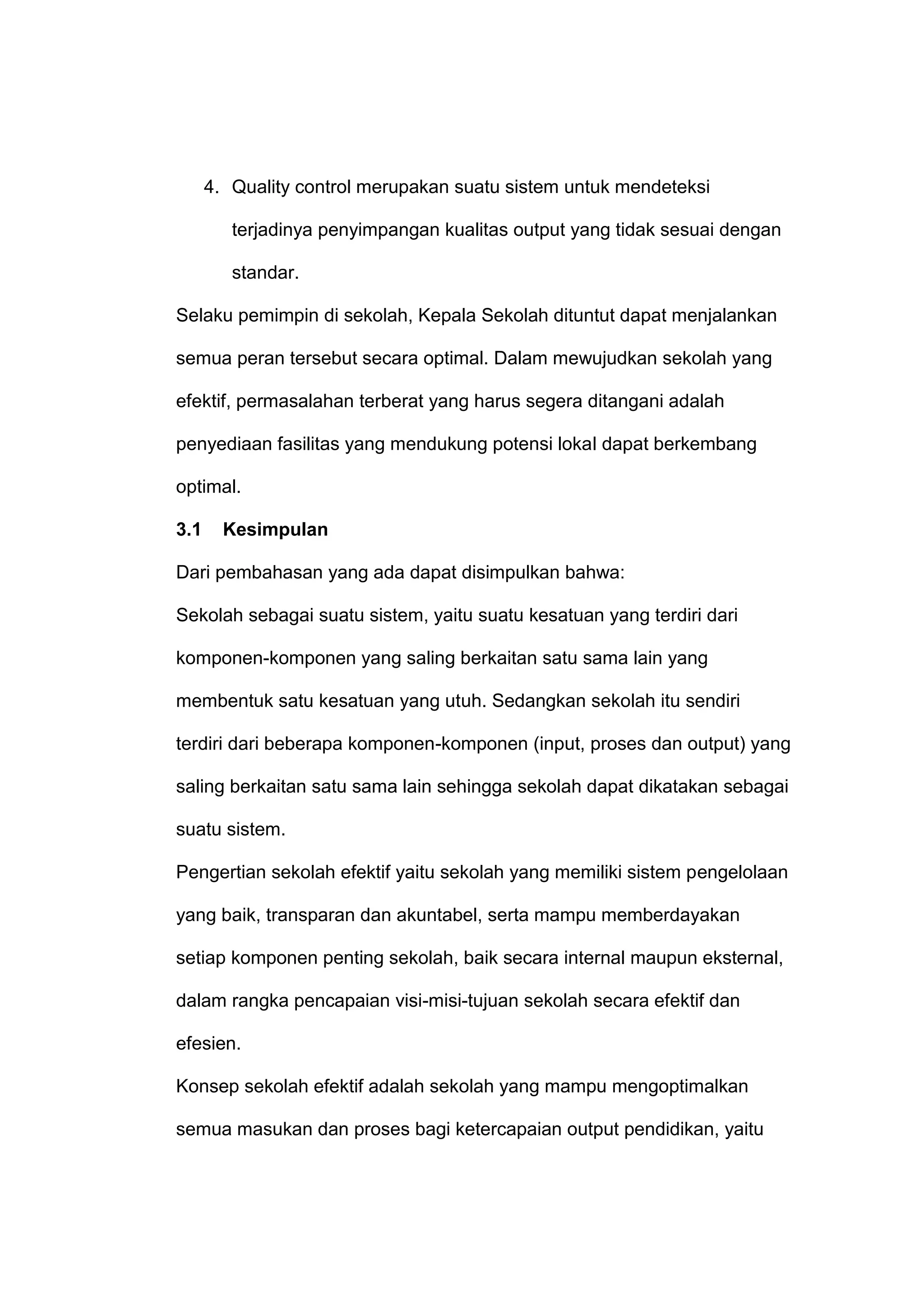 4. Quality control merupakan suatu sistem untuk mendeteksi
terjadinya penyimpangan kualitas output yang tidak sesuai dengan
standar.
Selaku pemimpin di sekolah, Kepala Sekolah dituntut dapat menjalankan
semua peran tersebut secara optimal. Dalam mewujudkan sekolah yang
efektif, permasalahan terberat yang harus segera ditangani adalah
penyediaan fasilitas yang mendukung potensi lokal dapat berkembang
optimal.
3.1 Kesimpulan
Dari pembahasan yang ada dapat disimpulkan bahwa:
Sekolah sebagai suatu sistem, yaitu suatu kesatuan yang terdiri dari
komponen-komponen yang saling berkaitan satu sama lain yang
membentuk satu kesatuan yang utuh. Sedangkan sekolah itu sendiri
terdiri dari beberapa komponen-komponen (input, proses dan output) yang
saling berkaitan satu sama lain sehingga sekolah dapat dikatakan sebagai
suatu sistem.
Pengertian sekolah efektif yaitu sekolah yang memiliki sistem pengelolaan
yang baik, transparan dan akuntabel, serta mampu memberdayakan
setiap komponen penting sekolah, baik secara internal maupun eksternal,
dalam rangka pencapaian visi-misi-tujuan sekolah secara efektif dan
efesien.
Konsep sekolah efektif adalah sekolah yang mampu mengoptimalkan
semua masukan dan proses bagi ketercapaian output pendidikan, yaitu
 