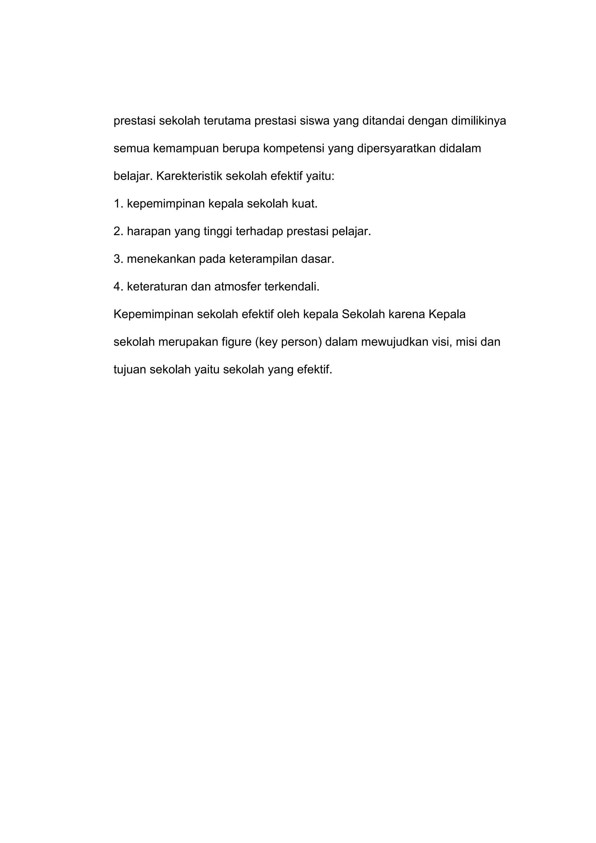prestasi sekolah terutama prestasi siswa yang ditandai dengan dimilikinya
semua kemampuan berupa kompetensi yang dipersyaratkan didalam
belajar. Karekteristik sekolah efektif yaitu:
1. kepemimpinan kepala sekolah kuat.
2. harapan yang tinggi terhadap prestasi pelajar.
3. menekankan pada keterampilan dasar.
4. keteraturan dan atmosfer terkendali.
Kepemimpinan sekolah efektif oleh kepala Sekolah karena Kepala
sekolah merupakan figure (key person) dalam mewujudkan visi, misi dan
tujuan sekolah yaitu sekolah yang efektif.
 