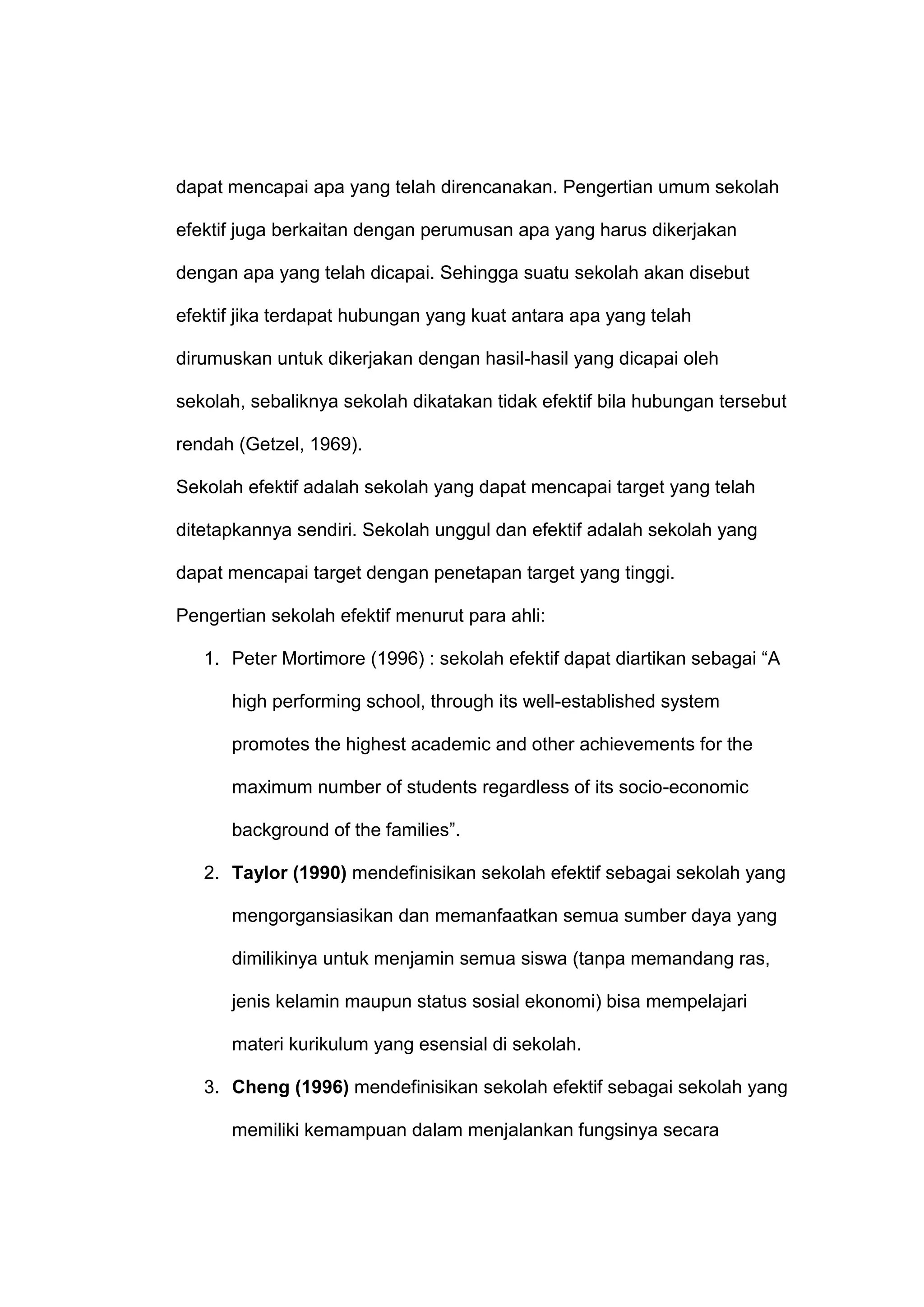 dapat mencapai apa yang telah direncanakan. Pengertian umum sekolah
efektif juga berkaitan dengan perumusan apa yang harus dikerjakan
dengan apa yang telah dicapai. Sehingga suatu sekolah akan disebut
efektif jika terdapat hubungan yang kuat antara apa yang telah
dirumuskan untuk dikerjakan dengan hasil-hasil yang dicapai oleh
sekolah, sebaliknya sekolah dikatakan tidak efektif bila hubungan tersebut
rendah (Getzel, 1969).
Sekolah efektif adalah sekolah yang dapat mencapai target yang telah
ditetapkannya sendiri. Sekolah unggul dan efektif adalah sekolah yang
dapat mencapai target dengan penetapan target yang tinggi.
Pengertian sekolah efektif menurut para ahli:
1. Peter Mortimore (1996) : sekolah efektif dapat diartikan sebagai “A
high performing school, through its well-established system
promotes the highest academic and other achievements for the
maximum number of students regardless of its socio-economic
background of the families”.
2. Taylor (1990) mendefinisikan sekolah efektif sebagai sekolah yang
mengorgansiasikan dan memanfaatkan semua sumber daya yang
dimilikinya untuk menjamin semua siswa (tanpa memandang ras,
jenis kelamin maupun status sosial ekonomi) bisa mempelajari
materi kurikulum yang esensial di sekolah.
3. Cheng (1996) mendefinisikan sekolah efektif sebagai sekolah yang
memiliki kemampuan dalam menjalankan fungsinya secara
 