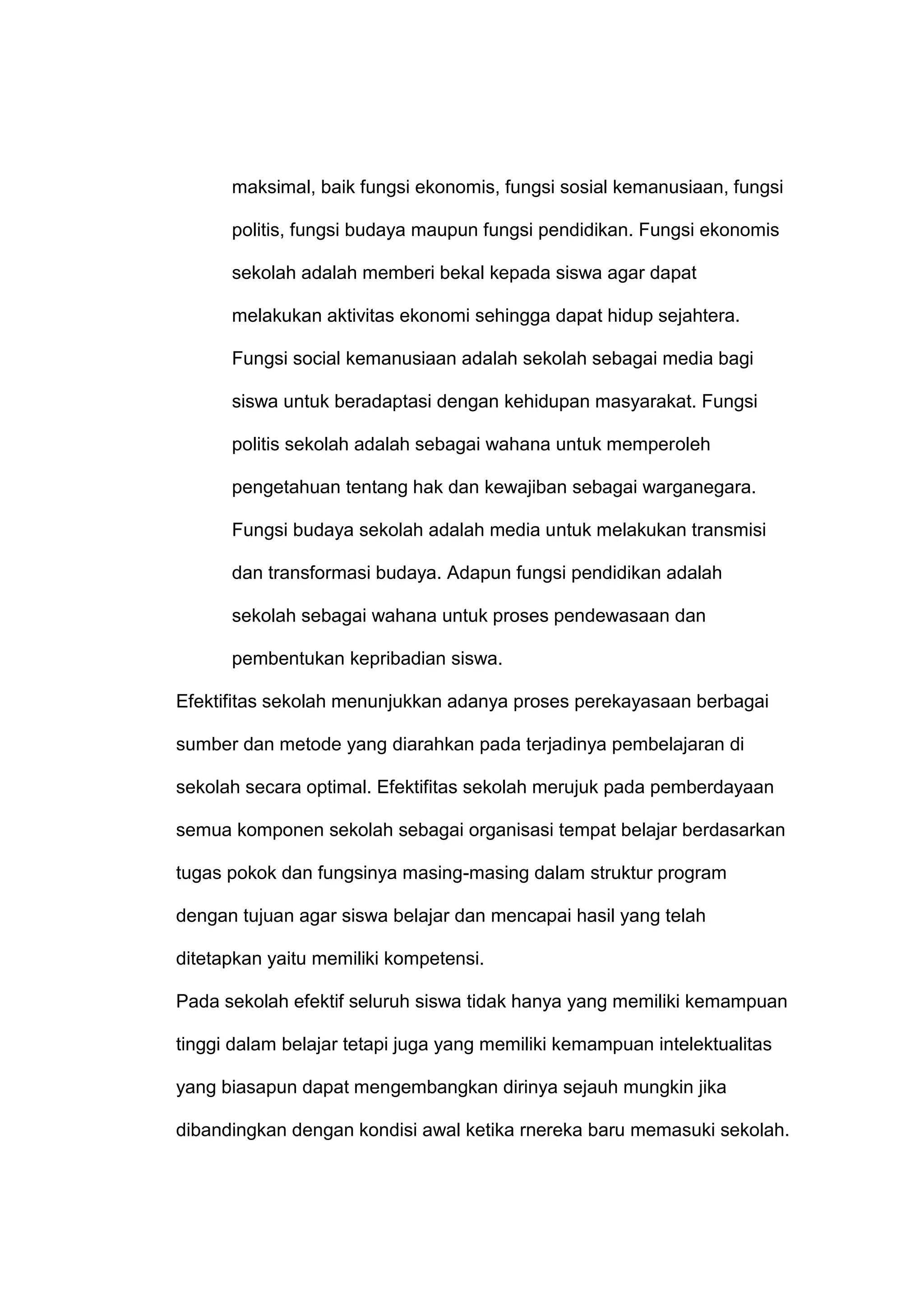 maksimal, baik fungsi ekonomis, fungsi sosial kemanusiaan, fungsi
politis, fungsi budaya maupun fungsi pendidikan. Fungsi ekonomis
sekolah adalah memberi bekal kepada siswa agar dapat
melakukan aktivitas ekonomi sehingga dapat hidup sejahtera.
Fungsi social kemanusiaan adalah sekolah sebagai media bagi
siswa untuk beradaptasi dengan kehidupan masyarakat. Fungsi
politis sekolah adalah sebagai wahana untuk memperoleh
pengetahuan tentang hak dan kewajiban sebagai warganegara.
Fungsi budaya sekolah adalah media untuk melakukan transmisi
dan transformasi budaya. Adapun fungsi pendidikan adalah
sekolah sebagai wahana untuk proses pendewasaan dan
pembentukan kepribadian siswa.
Efektifitas sekolah menunjukkan adanya proses perekayasaan berbagai
sumber dan metode yang diarahkan pada terjadinya pembelajaran di
sekolah secara optimal. Efektifitas sekolah merujuk pada pemberdayaan
semua komponen sekolah sebagai organisasi tempat belajar berdasarkan
tugas pokok dan fungsinya masing-masing dalam struktur program
dengan tujuan agar siswa belajar dan mencapai hasil yang telah
ditetapkan yaitu memiliki kompetensi.
Pada sekolah efektif seluruh siswa tidak hanya yang memiliki kemampuan
tinggi dalam belajar tetapi juga yang memiliki kemampuan intelektualitas
yang biasapun dapat mengembangkan dirinya sejauh mungkin jika
dibandingkan dengan kondisi awal ketika rnereka baru memasuki sekolah.
 