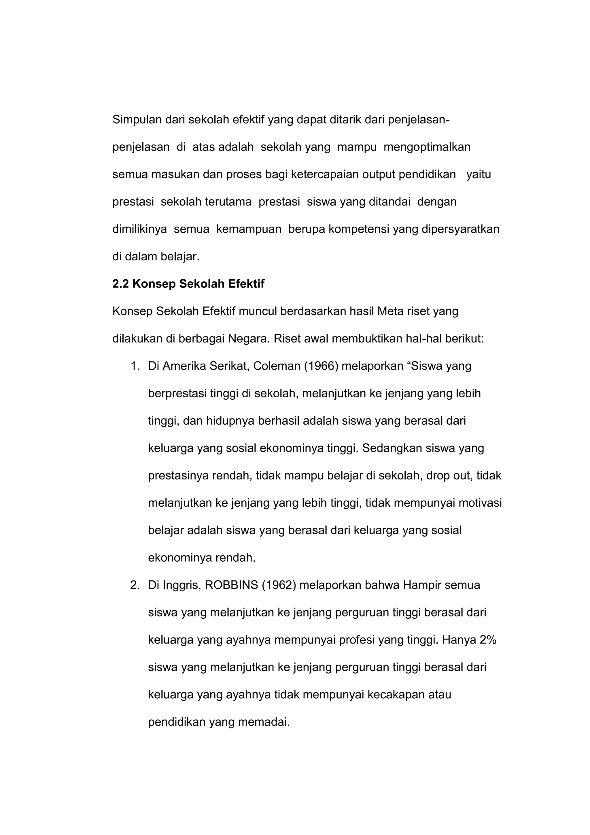 Simpulan dari sekolah efektif yang dapat ditarik dari penjelasan-
penjelasan di atas adalah sekolah yang mampu mengoptimalkan
semua masukan dan proses bagi ketercapaian output pendidikan yaitu
prestasi sekolah terutama prestasi siswa yang ditandai dengan
dimilikinya semua kemampuan berupa kompetensi yang dipersyaratkan
di dalam belajar.
2.2 Konsep Sekolah Efektif
Konsep Sekolah Efektif muncul berdasarkan hasil Meta riset yang
dilakukan di berbagai Negara. Riset awal membuktikan hal-hal berikut:
1. Di Amerika Serikat, Coleman (1966) melaporkan “Siswa yang
berprestasi tinggi di sekolah, melanjutkan ke jenjang yang lebih
tinggi, dan hidupnya berhasil adalah siswa yang berasal dari
keluarga yang sosial ekonominya tinggi. Sedangkan siswa yang
prestasinya rendah, tidak mampu belajar di sekolah, drop out, tidak
melanjutkan ke jenjang yang lebih tinggi, tidak mempunyai motivasi
belajar adalah siswa yang berasal dari keluarga yang sosial
ekonominya rendah.
2. Di Inggris, ROBBINS (1962) melaporkan bahwa Hampir semua
siswa yang melanjutkan ke jenjang perguruan tinggi berasal dari
keluarga yang ayahnya mempunyai profesi yang tinggi. Hanya 2%
siswa yang melanjutkan ke jenjang perguruan tinggi berasal dari
keluarga yang ayahnya tidak mempunyai kecakapan atau
pendidikan yang memadai.
 