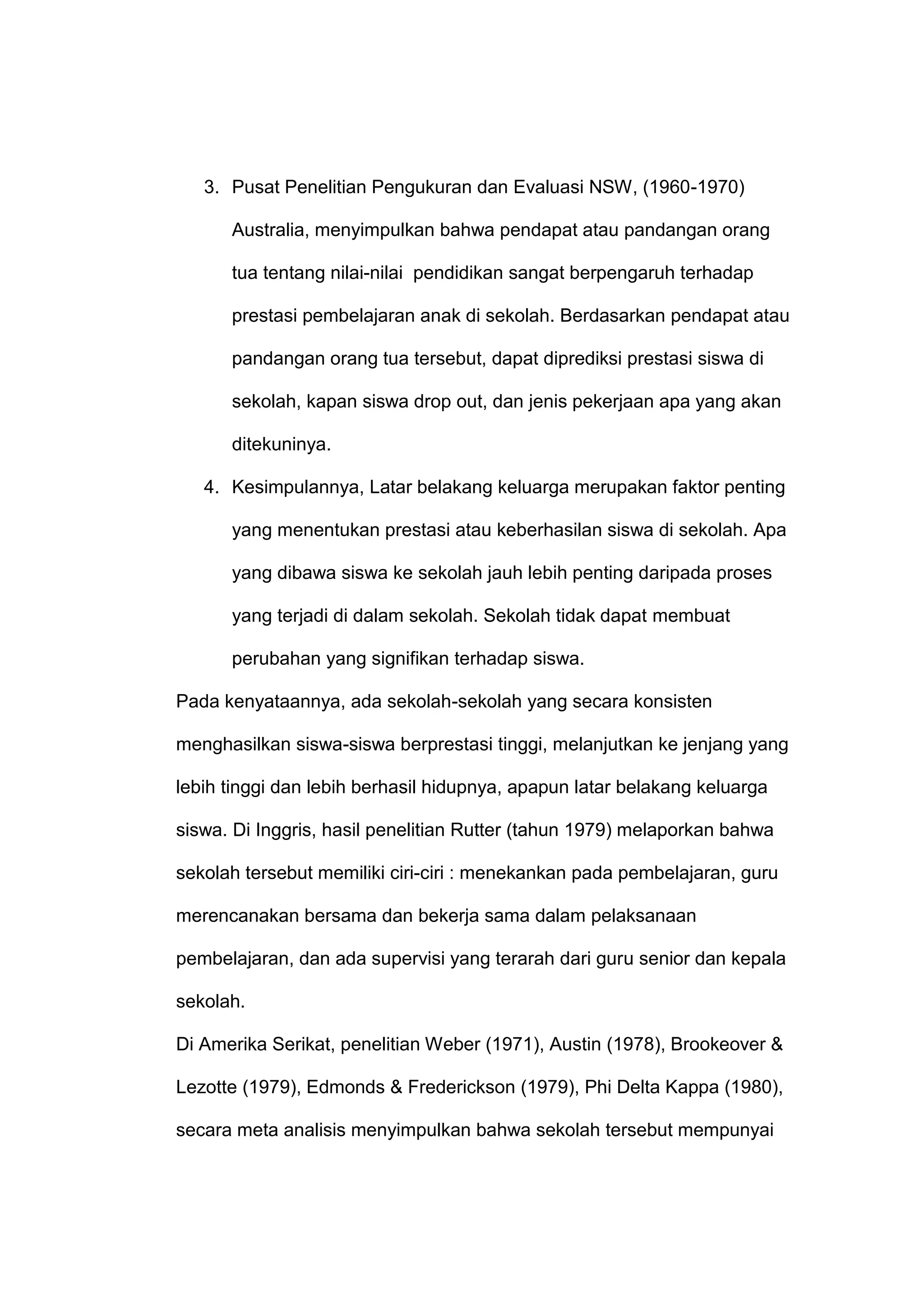 3. Pusat Penelitian Pengukuran dan Evaluasi NSW, (1960-1970)
Australia, menyimpulkan bahwa pendapat atau pandangan orang
tua tentang nilai-nilai pendidikan sangat berpengaruh terhadap
prestasi pembelajaran anak di sekolah. Berdasarkan pendapat atau
pandangan orang tua tersebut, dapat diprediksi prestasi siswa di
sekolah, kapan siswa drop out, dan jenis pekerjaan apa yang akan
ditekuninya.
4. Kesimpulannya, Latar belakang keluarga merupakan faktor penting
yang menentukan prestasi atau keberhasilan siswa di sekolah. Apa
yang dibawa siswa ke sekolah jauh lebih penting daripada proses
yang terjadi di dalam sekolah. Sekolah tidak dapat membuat
perubahan yang signifikan terhadap siswa.
Pada kenyataannya, ada sekolah-sekolah yang secara konsisten
menghasilkan siswa-siswa berprestasi tinggi, melanjutkan ke jenjang yang
lebih tinggi dan lebih berhasil hidupnya, apapun latar belakang keluarga
siswa. Di Inggris, hasil penelitian Rutter (tahun 1979) melaporkan bahwa
sekolah tersebut memiliki ciri-ciri : menekankan pada pembelajaran, guru
merencanakan bersama dan bekerja sama dalam pelaksanaan
pembelajaran, dan ada supervisi yang terarah dari guru senior dan kepala
sekolah.
Di Amerika Serikat, penelitian Weber (1971), Austin (1978), Brookeover &
Lezotte (1979), Edmonds & Frederickson (1979), Phi Delta Kappa (1980),
secara meta analisis menyimpulkan bahwa sekolah tersebut mempunyai
 