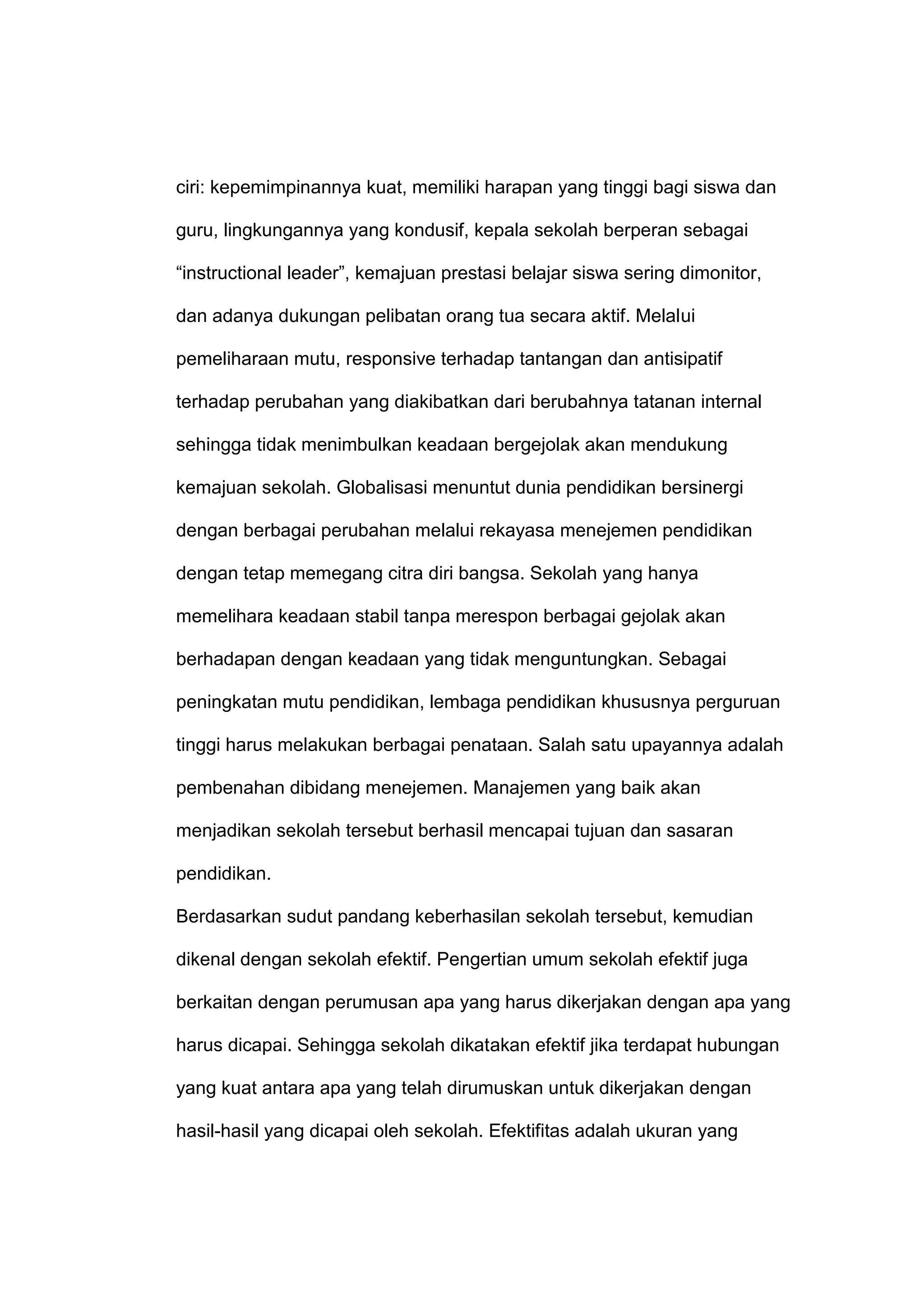 ciri: kepemimpinannya kuat, memiliki harapan yang tinggi bagi siswa dan
guru, lingkungannya yang kondusif, kepala sekolah berperan sebagai
“instructional leader”, kemajuan prestasi belajar siswa sering dimonitor,
dan adanya dukungan pelibatan orang tua secara aktif. Melalui
pemeliharaan mutu, responsive terhadap tantangan dan antisipatif
terhadap perubahan yang diakibatkan dari berubahnya tatanan internal
sehingga tidak menimbulkan keadaan bergejolak akan mendukung
kemajuan sekolah. Globalisasi menuntut dunia pendidikan bersinergi
dengan berbagai perubahan melalui rekayasa menejemen pendidikan
dengan tetap memegang citra diri bangsa. Sekolah yang hanya
memelihara keadaan stabil tanpa merespon berbagai gejolak akan
berhadapan dengan keadaan yang tidak menguntungkan. Sebagai
peningkatan mutu pendidikan, lembaga pendidikan khususnya perguruan
tinggi harus melakukan berbagai penataan. Salah satu upayannya adalah
pembenahan dibidang menejemen. Manajemen yang baik akan
menjadikan sekolah tersebut berhasil mencapai tujuan dan sasaran
pendidikan.
Berdasarkan sudut pandang keberhasilan sekolah tersebut, kemudian
dikenal dengan sekolah efektif. Pengertian umum sekolah efektif juga
berkaitan dengan perumusan apa yang harus dikerjakan dengan apa yang
harus dicapai. Sehingga sekolah dikatakan efektif jika terdapat hubungan
yang kuat antara apa yang telah dirumuskan untuk dikerjakan dengan
hasil-hasil yang dicapai oleh sekolah. Efektifitas adalah ukuran yang
 