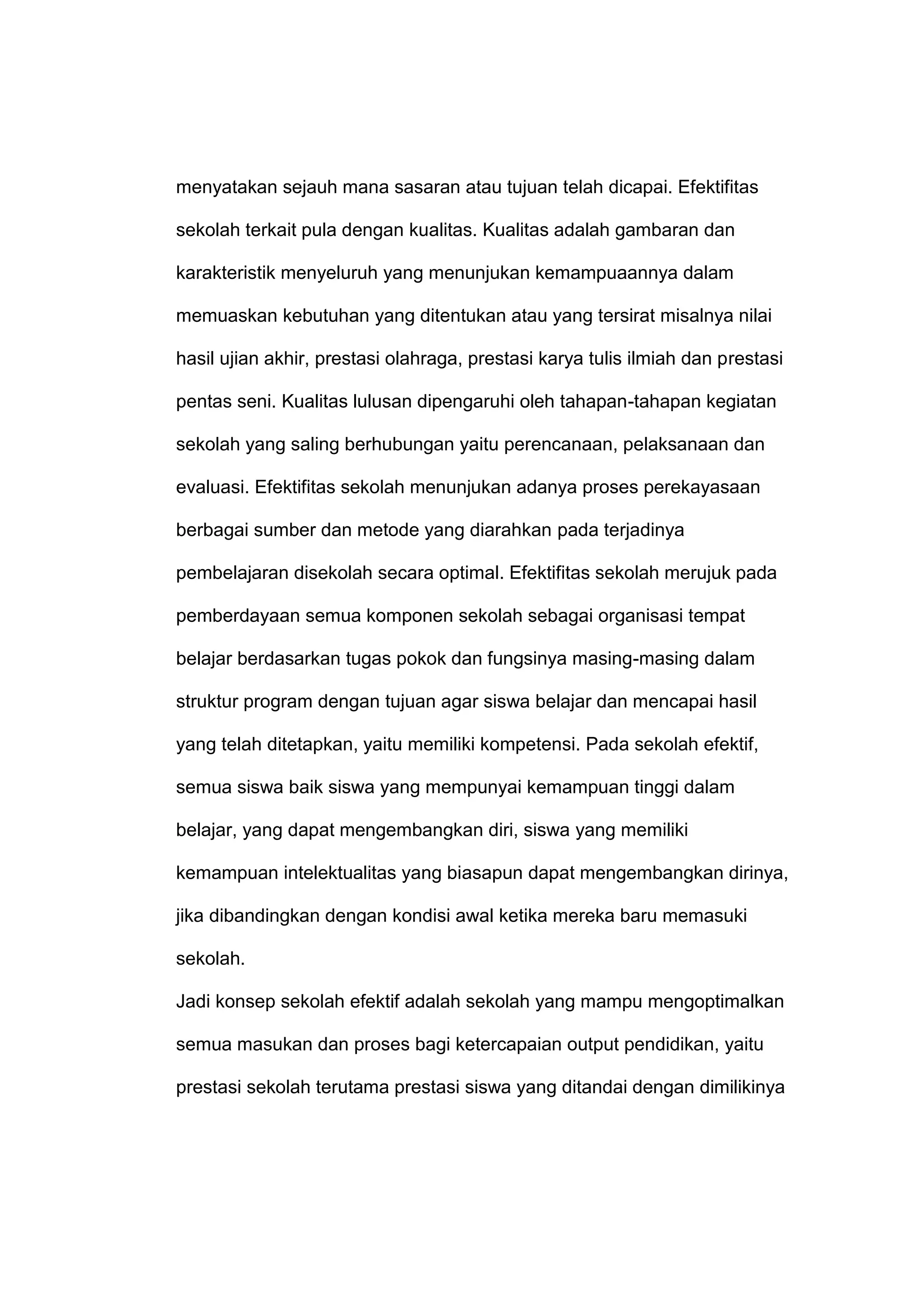 menyatakan sejauh mana sasaran atau tujuan telah dicapai. Efektifitas
sekolah terkait pula dengan kualitas. Kualitas adalah gambaran dan
karakteristik menyeluruh yang menunjukan kemampuaannya dalam
memuaskan kebutuhan yang ditentukan atau yang tersirat misalnya nilai
hasil ujian akhir, prestasi olahraga, prestasi karya tulis ilmiah dan prestasi
pentas seni. Kualitas lulusan dipengaruhi oleh tahapan-tahapan kegiatan
sekolah yang saling berhubungan yaitu perencanaan, pelaksanaan dan
evaluasi. Efektifitas sekolah menunjukan adanya proses perekayasaan
berbagai sumber dan metode yang diarahkan pada terjadinya
pembelajaran disekolah secara optimal. Efektifitas sekolah merujuk pada
pemberdayaan semua komponen sekolah sebagai organisasi tempat
belajar berdasarkan tugas pokok dan fungsinya masing-masing dalam
struktur program dengan tujuan agar siswa belajar dan mencapai hasil
yang telah ditetapkan, yaitu memiliki kompetensi. Pada sekolah efektif,
semua siswa baik siswa yang mempunyai kemampuan tinggi dalam
belajar, yang dapat mengembangkan diri, siswa yang memiliki
kemampuan intelektualitas yang biasapun dapat mengembangkan dirinya,
jika dibandingkan dengan kondisi awal ketika mereka baru memasuki
sekolah.
Jadi konsep sekolah efektif adalah sekolah yang mampu mengoptimalkan
semua masukan dan proses bagi ketercapaian output pendidikan, yaitu
prestasi sekolah terutama prestasi siswa yang ditandai dengan dimilikinya
 
