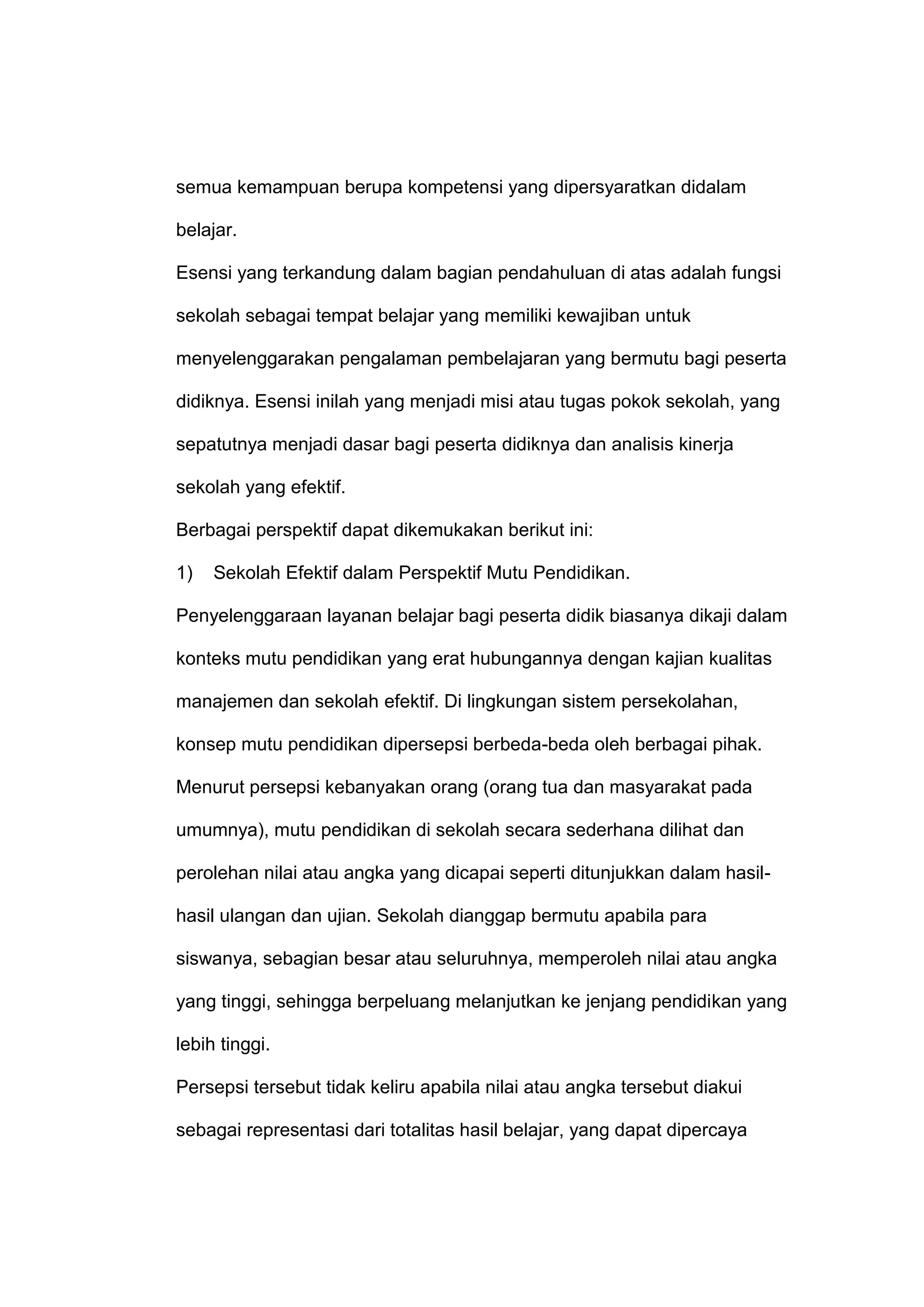 semua kemampuan berupa kompetensi yang dipersyaratkan didalam
belajar.
Esensi yang terkandung dalam bagian pendahuluan di atas adalah fungsi
sekolah sebagai tempat belajar yang memiliki kewajiban untuk
menyelenggarakan pengalaman pembelajaran yang bermutu bagi peserta
didiknya. Esensi inilah yang menjadi misi atau tugas pokok sekolah, yang
sepatutnya menjadi dasar bagi peserta didiknya dan analisis kinerja
sekolah yang efektif.
Berbagai perspektif dapat dikemukakan berikut ini:
1) Sekolah Efektif dalam Perspektif Mutu Pendidikan.
Penyelenggaraan layanan belajar bagi peserta didik biasanya dikaji dalam
konteks mutu pendidikan yang erat hubungannya dengan kajian kualitas
manajemen dan sekolah efektif. Di lingkungan sistem persekolahan,
konsep mutu pendidikan dipersepsi berbeda-beda oleh berbagai pihak.
Menurut persepsi kebanyakan orang (orang tua dan masyarakat pada
umumnya), mutu pendidikan di sekolah secara sederhana dilihat dan
perolehan nilai atau angka yang dicapai seperti ditunjukkan dalam hasil-
hasil ulangan dan ujian. Sekolah dianggap bermutu apabila para
siswanya, sebagian besar atau seluruhnya, memperoleh nilai atau angka
yang tinggi, sehingga berpeluang melanjutkan ke jenjang pendidikan yang
lebih tinggi.
Persepsi tersebut tidak keliru apabila nilai atau angka tersebut diakui
sebagai representasi dari totalitas hasil belajar, yang dapat dipercaya
 