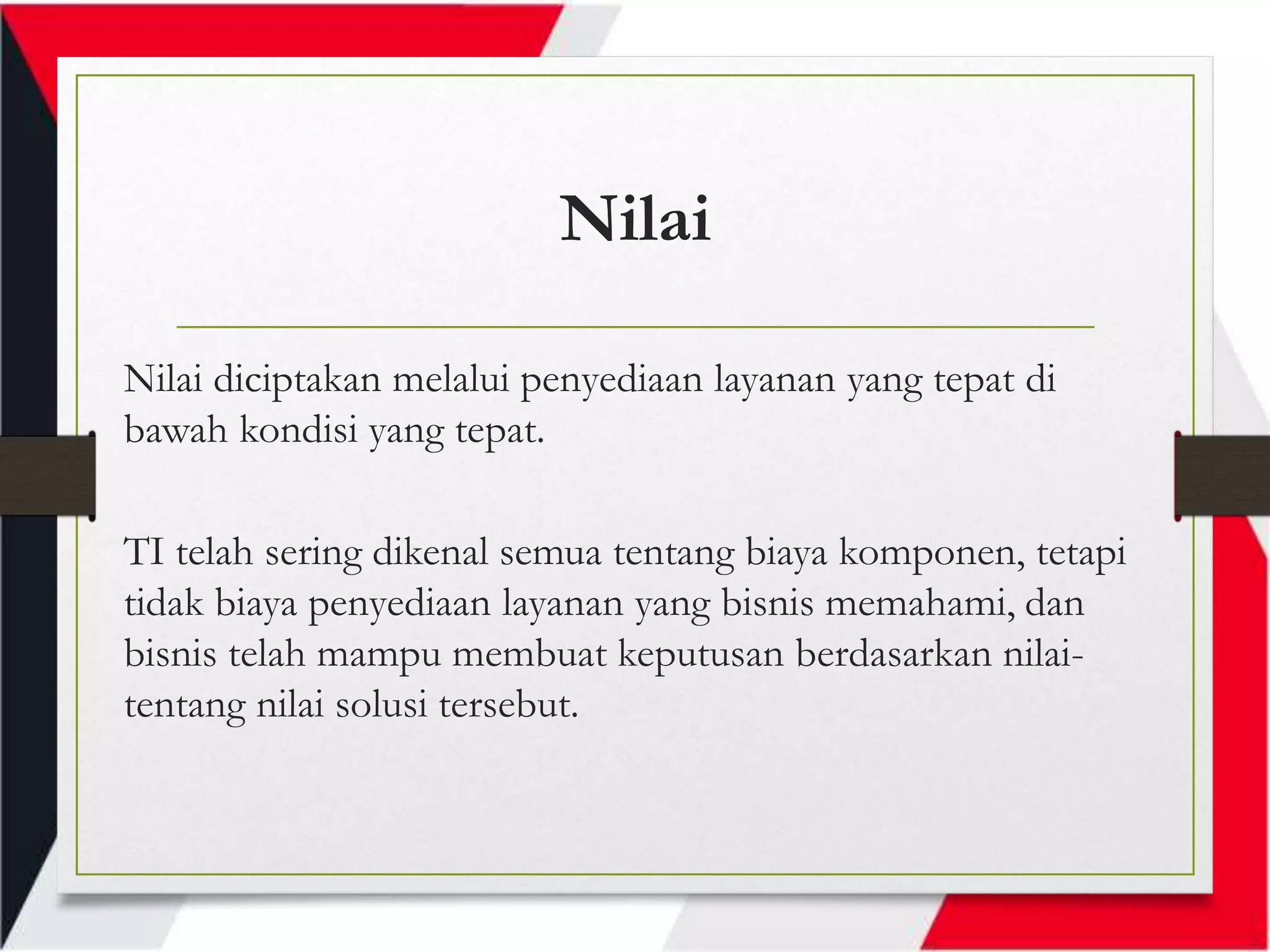 Nilai
Nilai diciptakan melalui penyediaan layanan yang tepat di
bawah kondisi yang tepat.
TI telah sering dikenal semua tentang biaya komponen, tetapi
tidak biaya penyediaan layanan yang bisnis memahami, dan
bisnis telah mampu membuat keputusan berdasarkan nilai-
tentang nilai solusi tersebut.
 