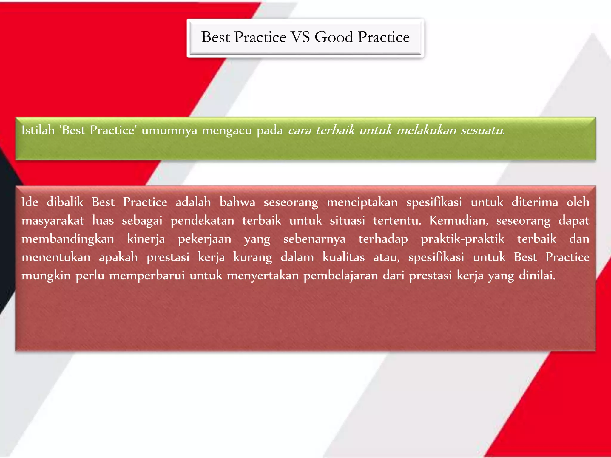 Best Practice VS Good Practice
Ide dibalik Best Practice adalah bahwa seseorang menciptakan spesifikasi untuk diterima oleh
masyarakat luas sebagai pendekatan terbaik untuk situasi tertentu. Kemudian, seseorang dapat
membandingkan kinerja pekerjaan yang sebenarnya terhadap praktik-praktik terbaik dan
menentukan apakah prestasi kerja kurang dalam kualitas atau, spesifikasi untuk Best Practice
mungkin perlu memperbarui untuk menyertakan pembelajaran dari prestasi kerja yang dinilai.
Istilah 'Best Practice’ umumnya mengacu pada cara terbaik untuk melakukan sesuatu.
 