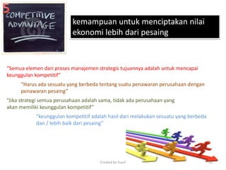 kemampuan untuk menciptakan nilai
ekonomi lebih dari pesaing
“Semua elemen dari proses manajemen strategis tujuannya adalah untuk mencapai
keunggulan kompetitif”
“Harus ada sesuatu yang berbeda tentang suatu penawaran perusahaan dengan
penawaran pesaing”
“Jika strategi semua perusahaan adalah sama, tidak ada perusahaan yang
akan memiliki keunggulan kompetitif”
“keunggulan kompetitif adalah hasil dari melakukan sesuatu yang berbeda
dan / lebih baik dari pesaing”
Created by Yusuf 10
 